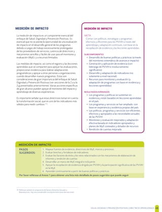 SALUD, DIGNIDAD Y PREVENCIÓN POSITIVAS | DIRECTRICES OPERACIONALES 48
MEDICIÓN DE IMPACTO
La medición de impacto es un componente esencial del
enfoque de Salud, Dignidad y Prevención Positivas. Es
esencial que no se pierda la oportunidad de una evaluación
de impacto en el desarrollo general de los programas
debido a cargas de trabajo excesivamente prolongadas
de los proveedores de servicios; carencia de directrices y
mecanismos sencillos y fáciles de usar para el monitoreo y
evaluación (MyE); y a recursos limitados.
Las medidas de impacto, así como el registro y las lecciones
aprendidas que se comparten para apoyar las evaluaciones,
proporcionan evidencia para realizar adaptaciones
programáticas y apoyar a otras personas u organizaciones
cuando desarrollan nuevos programas. Estas son
consideraciones de gran importancia del enfoque de Salud,
Dignidad y Prevención Positivas (ver secciones de la 2.a a la
2.g presentadas anteriormente). Varias acciones especíﬁcas
de gran alcance pueden apoyar el monitoreo del impacto y
aprendizaje de diversas experiencias.
Es importante señalar que estas directrices toman en cuenta
la transformación social, que es uno de los indicadores más
sólidos para medir cambios [14]
.
14 Reﬁérase también al componente de Salud y Derechos Sexuales y
Reproductivos. Hay una considerable vinculación entre estas dos secciones.
MEDICIÓN DE IMPACTO
META
Contar con políticas, estrategias y programas
efectivos y eﬁcientes para las PVVIH a través del
aprendizaje y adaptación continuos, con base en la
recopilación de evidencia y las lecciones aprendidas.
SUBCOMPONENTES
• Desarrollo de buenas políticas y prácticas (a través
del monitoreo sistemático de avances e impacto)
• Generación y aplicación de evidencia (con
liderazgo de PVVIH e involucramiento
signiﬁcativo)
• Desarrollo y adaptación de indicadores (no
solamente a nivel nacional)
• Recursos para monitoreo y evaluación (y
adaptación de programas con base en evidencia y
lecciones aprendidas)
RESULTADOS ESPERADOS
• Los programas y políticas se sustentan en
evidencia y están basados en lecciones aprendidas
en el país.
• Los programas y servicios se han ampliado con
base en experiencia y evidencia propias del país
• Las políticas, programas y servicios son eﬁcientes,
efectivos y apropiados a las necesidades actuales
de las PVVIH
• Monitoreo y evaluación mejorados y adaptación
efectiva basada en indicadores apropiados y
planes de MyE costeados y dotados de recursos
• Rendición de cuentas mejorada
MEDICIÓN DE IMPACTO
PASOS
SUGERIDOS:
1. Mapear fuentes de evidencia, directrices de MyE, marcos y procesos.
2. Evaluar brechas y fortalezas de indicadores
3. Evaluar los factores de éxito y los retos relacionados con los mecanismos de elaboración de
informes y rendición de cuentas
4. Desarrollar un marco de MyE integral e incluyente
5. Apoyar la recopilación de evidencia dirigida por PVVIH y la participación signiﬁcativa de las PVVIH
en la MyE
6. Aprender continuamente a partir de buenas políticas y prácticas
Por favor reﬁérase al Anexo 1 para obtener una lista más detallada de pasos sugeridos que puede seguir
 