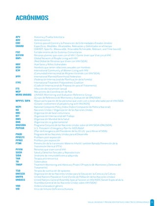 SALUD, DIGNIDAD Y PREVENCIÓN POSITIVAS | DIRECTRICES OPERACIONALES 5
APV Asesoría y Prueba Voluntaria
ARV Antirretrovírico
CDC Centros para el Control y la Prevención de Enfermedades (Estados Unidos)
EMARD Específicos, Medibles, Alcanzables, Relevantes y Delimitados en el tiempo
[SMART: Specific, Measurable, Attainable/Achievable, Relevant, and Time-bound]
FSC Fortalecimiento de los Sistemas Comunitarios
GJVVIH Personas jóvenes que viven con el VIH / Gente Joven que Vive con el VIH
GNP+ Global Network of People Living with HIV
[Red Global de Personas que Viven con VIH/SIDA]
HNV Huérfanos y Niños Vulnerables
HSH Hombres que tienen relaciones sexuales con hombres
ICW International Community of Women Living with HIV
[Comunidad Internacional de Mujeres Viviendo con VIH/SIDA]
IPPF International Planned Parenthood Federation
[Federación Internacional de Planificación de la Familia]
ITPC International Treatment Preparedness Coalition
[Coalición Internacional de Preparación para el Tratamiento]
ITS Infección de transmisión sexual
MCP Mecanismo de Coordinación de País
MERG UNAIDS UNAIDS Monitoring and Evaluation Reference Group
[Grupo de Referencia de Monitoreo y Evaluación de ONUSIDA]
MPPVS/GIPA Mayor participación de las personas que viven con o están afectadas por el VIH/SIDA
[Greater involvement of people living with HIV/AIDS]
NCPI National Composite Policy Index [Índice Compuesto de Política Nacional]
NU Naciones Unidas / Organización de las Naciones Unidas
OBC Organización de base comunitaria
OIT Organización Internacional del Trabajo
OMS Organización Mundial de la Salud
ONG Organización no gubernamental
ONUSIDA Programa Conjunto de las Naciones Unidas sobre el VIH/SIDA (ONUSIDA).
PEPFAR U.S. President’s Emergency Plan for AIDS Relief
[Plan de Emergencia del Presidente de los EE.UU. para Aliviar el SIDA]
PNUD Programa de las Naciones Unidas para el Desarrollo
PPOSTE Profilaxis post-exposición
PPREE Profilaxis pre-exposición
PTMI Prevención de la transmisión Materno Infantil, también llamada Prevención de la
Transmisión Vertical (PTV)
PVVIH Personas que viven con el VIH
SDSR Salud y Derechos Sexuales y Reproductivos
SIDA Síndrome de inmunodeficiencia adquirida
TAR Terapia antirretrovírica
TB Tuberculosis
TMAP Treatment Monitoring and Advocacy Project [Proyecto de Monitoreo y Defensa del
Tratamiento]
TSO Terapia de sustitución de opiáceos
UNESCO Organización de las Naciones Unidas para la Educación, la Ciencia y la Cultura
UNFPA United Nations Population Fund [Fondo de Población de las Naciones Unidas]
UNGASS United Nations General Assembly Special Session on HIV/AIDS [Sesión Especial de la
Asamblea General de las Naciones Unidas sobre VIH/SIDA]
VBG Violencia basada en género
VIH Virus de Inmuno Deficiencia Humana
ACRÓNIMOS
 