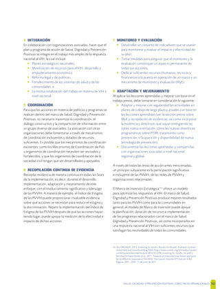 SALUD, DIGNIDAD Y PREVENCIÓN POSITIVAS | DIRECTRICES OPERACIONALES 50
4 INTEGRACIÓN
En colaboración con organizaciones asociadas, hacer que el
plan y programa de acción de Salud, Dignidad y Prevención
Positivas se integre en el trabajo más amplio de la respuesta
nacional al VIH, la cual incluye:
• Planes estratégicos nacionales;
• Movilización de recursos para el VIH, desarrollo y
empoderamiento económico
• Reforma legal y de políticas;
• Fortalecimiento de los sistemas de salud y de las
comunidades; e
• La institucionalización del trabajo en materia de VIH a
nivel sectorial.
5 COORDINACIÓN
Para que las acciones en materia de políticas y programas se
realicen dentro del marco de Salud, Dignidad y Prevención
Positivas, es necesario maximizar la coordinación, el
diálogo constructivo y la compartición de información entre
un grupo diverso de asociados. La asociación con otras
organizaciones debe fomentarse a través de mecanismos
de coordinación incluyentes y dotados de recursos
suﬁcientes. Es posible que los mecanismos de coordinación
existentes, como los Mecanismos de Coordinación de País
u organismos de coordinación necesiten ser revisados y
fortalecidos; y que los organismos de coordinación de la
sociedad civil tengan que ser desarrollados y apoyados.
6 RECOPILACIÓN CONTINUA DE EVIDENCIA
Recopilar evidencia de manera continua en todas las fases
de la implementación; es decir, durante el desarrollo,
implementación, adaptación y mejoramiento de este
enfoque, con el involucramiento signiﬁcativo y liderazgo
de las PVVIH. A manera de ejemplo, el Índice de Estigma
de las PVVIH puede proporcionar invaluable evidencia
sobre qué acciones se necesitan para reducir el estigma y
la discriminación. Repetir la implementación del Índice de
Estigma de las PVVIH después de que las acciones hayan
tenido lugar, puede apoyar la medición de la efectividad e
impacto de dichas acciones
7 MONITOREO Y EVALUACIÓN
• Desarrollar un conjunto de indicadores que se usarán
para monitorear y evaluar el impacto y efectividad de
su plan;
• Tomar medidas para asegurar que el monitoreo y la
evaluación constituyan un aspecto permanente de
todas sus acciones;
• Dedicar suﬁcientes recursos (humanos, técnicos y
ﬁnancieros) a la puesta en operación de un marco y un
mecanismo de monitoreo y evaluación (MyE).
8 ADAPTACIÓN Y MEJORAMIENTO
Al aplicar las lecciones aprendidas y mejorar con base en el
trabajo previo, debe tomarse en consideración lo siguiente:
• Adaptar y mejorar con regularidad las actividades en
planes de trabajo de largo plazo y anuales con base en
las lecciones aprendidas (ver la sección previa sobre
MyE y recopilación de evidencia), así como incorporar
la evidencia y directrices que vayan emergiendo (ej.
sobre nueva orientación, como las nuevas directrices
programáticas sobre PTMI, tratamiento como
prevención, o la aparición y disponibilidad de nueva
tecnología de prevención).
• Documentar las lecciones aprendidas y compartirlas
con organizaciones asociadas a nivel nacional,
regional y global.
A través de todas las áreas de acción antes mencionadas,
un principio subyacente es la participación signiﬁcativa
e incluyente de las PVVIH, de las redes de PVVIH y
organizaciones relacionadas.
El Marco de Inversión Estratégica[16]
ofrece un modelo
para optimizar las respuestas al VIH. El marco de Salud,
Dignidad y Prevención Positivas produce mejores resultados
tanto para las PVVIH como para las comunidades en
general; el modelo de Marco de Inversión puede apoyar
la planiﬁcación, dotación de recursos e implementación
de los programas relacionados con el marco de Salud,
Dignidad y Prevención Positivas, así como incorporarlos en
una respuesta nacional al VIH con suﬁcientes recursos que
satisfagan las necesidades de todas las comunidades.
16 Ver ONUSIDA. 2012. Investing for results. Results for People. A people-centred
investment tool towards ending AIDS (http://www.unaids.org/en/media/unaids/
contentassets/documents/pcb/2012/JC2359_investing-for-results_en.pdf) y
Bernhard Schwartländer et al., 2011. Towards an Improved investment approach
for an eﬀective response to HIV/ADS, The Lancet, Volume 377, Edición 9782,
Páginas 2031 - 2041, 11 de junio de 2011.
 