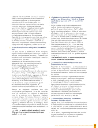 SALUD, DIGNIDAD Y PREVENCIÓN POSITIVAS | DIRECTRICES OPERACIONALES 53
- Calidad de vida de las PVVIH. Esto incluye evidencia
sobre la condición y experiencias de PVVIH relativas
a la población en general, en términos de nivel
educativo, condición económica, empleo, etc.,
- Poblaciones clave que viven con el VIH. Con mucha
frecuencia, la evidencia sobre poblaciones clave
que viven con el VIH se limita a la gente joven y a las
mujeres que viven con el VIH. La evidencia sobre
HSH, trabajadoras sexuales y personas que usan
drogas y que viven con el VIH es muchas veces
escasa o totalmente inexistente. En caso de estar
disponible, sin embargo, puede proporcionar una valiosa
percepción de cómo superar los retos para garantizar
los derechos humanos y el derecho a la salud de las
poblaciones marginadas que enfrentan vulnerabilidades
superpuestas de la marginación y la infección con VIH.
3 ¿Cómo está coordinada la respuesta al VIH en su
país?
Este paso requiere la identiﬁcación de los principales
órganos coordinadores en el país, que incluyen a la agencia
principal, las organizaciones asociadas y cuáles recursos
normativos están siendo usados. Una forma de categorizar
estos organismos podría ser:
- Nivel nacional de respuesta al VIH (ej. Consejo
Nacional de SIDA , Mecanismo de Coordinación
de País, mecanismos de coordinación entre
servicios de VIH y SSR; también incluye las
respuestas a nivel regional y distrital);
- Coordinación sectorial (ej. Ministerio de Salud, Ministerio
de Educación, Trabajo y Empleo, Apoyo Social, etc.);
- Temático, corto plazo / limitado o largo plazo (ej. Tribunal
para Derechos Humanos de las PVVIH, Comisión
sobre la Reforma Legal de las restricciones a viajes,
residencia y estancia relacionadas con el VIH); y
- Tipo de actores (ej. Grupos parlamentarios, grupos
de trabajo interconfesionales, organismos de
coordinación de la sociedad civil sobre VIH, etc.)
Además, es importante considerar este paso
conjuntamente con el siguiente. Esto es, los asuntos en
torno a la coordinación con frecuencia se superponen
entre sí y se sustentan en un documento estratégico
normativo del país. Por lo tanto, al tomar en cuenta la
coordinación, es también necesario considerar la política
y directrices nacionales vigentes relacionadas con Salud,
Dignidad y Prevención Positivas; la estrategia y marco
nacional relacionados con la prevención del VIH; así como
cualesquier directrices nacionales sobre el tratamiento y la
atención.
> La Tabla 1 en la página 88 y la tabla 2 en la página
92 proporcionan una posible categorización para
ayudarle en este paso.
4 ¿Cuáles son los principales marcos legales y de
políticas que deﬁnen cómo y dónde se dirige y
se efectúa la respuesta al VIH en su país? Por
ejemplo:
- Planes estratégicos nacionales (planes de trabajo
de largo plazo y anuales), así como directrices y
políticas de apoyo relacionadas con el VIH y la SSR.
- Fondo Mundial de Lucha Contra el SIDA, la Tuberculosis
y la Malaria a través de subvenciones y directrices de
apoyo relacionadas con la implementación y coordinación
(en países en donde el Fondo Mundial ha otorgado
subvenciones). Requerimientos y estructuras del PEPFAR
(si es aplicable), así como también ﬁnanciamiento
local disponible para apoyar la respuesta al SIDA; y
- Marcos legales (especíﬁcos para PVVIH; relaciones
sexuales entre personas del mismo sexo; acceso al
derecho a la salud, empleo y educación; relacionados
con las personas que usan drogas y acceso a reducción
de daños; restricciones a viajes, residencia y estancia
relacionadas con la condición de VIH; igualdad de género;
SDSR; etc.).
> La Tabla 3 en la página 94 proporciona un posible
método para ayudarle en este paso.
5 ¿Cuáles son los determinantes sociales de la
vulnerabilidad al VIH?
Responder de manera efectiva a las necesidades de las
PVVIH requiere comprender y abordar los determinantes
sociales de la vulnerabilidad al VIH más allá del acceso a
los servicios de tratamiento, prevención, atención y apoyo.
Por ejemplo:
- Determinantes sociales que experimenta el individuo:
estigma hacia las PVVIH y poblaciones clave; género;
actitudes relacionadas con el sexo, la sexualidad y
el uso de drogas el rol de la fe y la cultura; etc.
- Determinantes sociales que experimenta la comunidad
y/o el país en su conjunto: La situación económica
más amplia y los recursos disponibles para los
servicios; niveles de desempleo; oportunidades
de alfabetismo y educativas; capacidad de los
sectores y sistemas de salud, educación y empleo;
y el acceso a la salud, servicios sociales, etc
6 ¿Quiénes son los principales actores en la
respuesta al VIH en su país?
Algunos de los pasos anteriormente mencionados implican
el mapeo de los principales actores en la respuesta nacional
al VIH (y a la SSR), así como la identiﬁcación del rol relativo
de cada uno. Una forma de categorizar estos organismos
podría ser:
- Sector público y organismos gubernamentales, incluidos
los gerentes de servicios sanitarios, los proveedores
de los servicios y el sector salud en general;
 