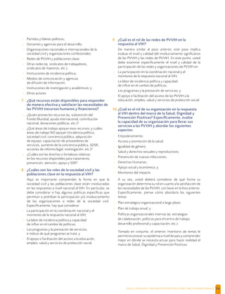 SALUD, DIGNIDAD Y PREVENCIÓN POSITIVAS | DIRECTRICES OPERACIONALES 54
- Partidos y líderes políticos;
- Donantes y agencias para el desarrollo;
- Organizaciones nacionales e internacionales de la
sociedad civil y organizaciones confesionales;
- Redes de PVVIH y poblaciones clave;
- Otras redes (ej. sindicatos de trabajadores,
sindicatos de maestros, etc.);
- Instituciones de incidencia política;
- Medios de comunicación y agencias
de difusión de información;
- Instituciones de investigación y académicas; y
- Otros actores.
7 ¿Qué recursos están disponibles para responder
de manera efectiva y satisfacer las necesidades de
las PVVIH (recursos humanos y ﬁnancieros)?
- ¿Quién provee los recursos (ej. subvención del
Fondo Mundial, ayuda internacional, contribución
nacional, donaciones públicas, etc.)?
- ¿Qué áreas de trabajo apoyan esos recursos; y cuáles
áreas de trabajo NO apoyan (incidencia política,
sociedad civil, conciencia pública, adquisición
de equipo, capacitación de proveedores de
servicios, aumento de la conciencia pública, SDSR,
acciones de reforma legal, investigación, etc.)?
- ¿Cuáles son las brechas o fortalezas relativas
en los recursos disponibles para tratamiento,
prevención, atención, apoyo y SSR?
8 ¿Cuáles son los roles de la sociedad civil y las
poblaciones clave en la respuesta al VIH?
Aquí es importante comprender la forma en que la
sociedad civil y las poblaciones clave están involucradas
en las respuestas a nivel nacional al VIH. En particular, se
debe considerar si hay algunas políticas especíﬁcas que
permitan o prohíban la participación y/o involucramiento
de las organizaciones o redes de la sociedad civil.
Especíﬁcamente, hay que considerar:
- La participación en la coordinación nacional y el
monitoreo de la respuesta nacional al VIH;
- La labor de incidencia política y capacidad
de inﬂuir en el cambio de políticas;
- Los programas y la prestación de servicios;
e indicar de qué programas se trata; y
- El apoyo o facilitación del acceso a la educación,
empleo, salud y servicios de protección social.
9 ¿Cuál es el rol de las redes de PVVIH en la
respuesta al VIH?
De manera similar al paso anterior, este paso implica
evaluar el nivel y calidad del involucramiento signiﬁcativo
de las PVVIH y las redes de PVVIH. En este punto, usted
debe examinar especíﬁcamente el nivel y calidad de la
participación de las redes y organizaciones de PVVIH en:
- La participación en la coordinación nacional y el
monitoreo de la respuesta nacional al VIH;
- La labor de incidencia política y capacidad
de inﬂuir en el cambio de políticas;
- Los programas y la prestación de servicios; y
- El apoyo o facilitación del acceso de las PVVIH a la
educación, empleo, salud y servicios de protección social.
10 ¿Cuál es el rol de su organización en la respuesta
al VIH dentro del marco de la Salud, Dignidad y
Prevención Positivas? Especíﬁcamente, evalúe
la capacidad de su organización para llevar sus
servicios a las PVVIH y abordar los siguientes
aspectos:
- Empoderamiento;
- Acceso y promoción de la salud;
- Igualdad de género;
- Salud y derechos sexuales y reproductivos;
- Prevención de nuevas infecciones;
- Derechos Humanos;
- Apoyo social y económico; y
- Monitoreo del impacto.
A su vez, usted deberá considerar de qué forma su
organización determina su rol en cuanto a la satisfacción de
las necesidades de las PVVIH, con base en la lista anterior.
Especíﬁcamente, piense cómo abordaría los siguientes
temas:
- Plan estratégico organizacional a largo plazo;
- Plan de trabajo anual; y
- Políticas organizacionales internas (ej. estrategias
de colaboración, políticas para el centro de trabajo,
desarrollo profesional y capacitación, etc.).
Tomado en conjunto, el anterior inventario de temas le
permitirá conocer su epidemia a nivel de país y comprender
mejor en dónde se necesita actuar para hacer realidad el
marco de Salud, Dignidad y Prevención Positivas.
 