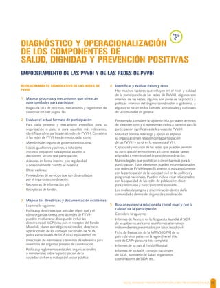 SALUD, DIGNIDAD Y PREVENCIÓN POSITIVAS | DIRECTRICES OPERACIONALES 55
EMPODERAMIENTO DE LAS PVVIH Y DE LAS REDES DE PVVIH
INVOLUCRAMIENTO SIGNIFICATIVO DE LAS REDES DE
PVVIH
1 Mapear procesos y mecanismos que ofrezcan
oportunidades para participar
Haga una lista de procesos, mecanismos y organismos de
coordinación (ver página 16).
2 Evaluar el actual formato de participación
Para cada proceso y mecanismo especíﬁco para su
organización o país, o para aquellos más relevantes,
identiﬁque cómo participan las redes de PVVIH. Considere
si las redes de PVVIH están involucradas como:
- Miembros del órgano de gobierno institucional;
- Socios igualitarios y activos, o solo como
instancia requerida para aprobar asuntos o
decisiones, sin una real participación;
- Asesoras en forma interina, con regularidad
u ocasionalmente cuando se necesita;
- Observadoras;
- Proveedoras de servicios que son desarrollados
por el órgano de coordinación;
- Receptoras de información; y/o
- Receptoras de fondos.
3 Mapear las directrices y documentación existentes
Examine lo siguiente:
- Políticas y directrices que articulan el por qué y el
cómo organizaciones como las redes de PVVIH
pueden involucrarse. Esto puede incluir las
directrices del MCP (si su país es receptor del Fondo
Mundial), planes estratégicos nacionales, directrices
operacionales de los consejos nacionales de SIDA,
políticas nacionales de SIDA (o su equivalente), etc.
- Directrices de membresía o términos de referencia para
miembros del órgano o proceso de coordinación.
- Políticas y reglamentos estatales, organizacionales
o ministeriales sobre la participación de la
sociedad civil en el trabajo del sector público.
4 Identiﬁcar y evaluar éxitos y retos
Hay muchos factores que inﬂuyen en el nivel y calidad
de la participación de las redes de PVVIH. Algunos son
internos de las redes; algunos son parte de la práctica y
políticas internas del órgano coordinador o gobierno; y
algunas se basan en los factures actitudinales y culturales
de la comunidad en general.
Por ejemplo, considere la siguiente lista, ya sea en términos
de si existen o no; y si representan éxitos o barreras para la
participación signiﬁcativa de las redes de PVVIH:
- Voluntad política, liderazgo y apoyo en el país o
su organización en relación con la participación
de las PVVIH y su rol en la respuesta al VIH.
- Capacidad y recursos de las redes que pueden permitir
su participación en reuniones así como realizar tareas
asignadas a miembros del órgano de coordinación.
- Marcos legales que posibilitan o crean barreras para la
participación. Estos elementos pueden estar relacionados
con redes de PVVIH especíﬁcamente, o más ampliamente
con la participación de la sociedad civil en las políticas y
programas nacionales. Pueden incluso estar relacionados
con la capacidad de las redes de poblaciones clave
para constituirse y participar como asociadas.
- Los niveles de estigma y discriminación dentro de la
comunidad o dentro del órgano de coordinación
5 Buscar evidencia relacionada con el nivel y con la
calidad de la participación
Considere lo siguiente:
- Informes de Avances en la Respuesta Mundial al SIDA
de su gobierno, así como los informes alternativos
independientes presentados por la sociedad civil.
- Ficha de Evaluación de la MPPVS [GIPA] de su
país o de otros países en la región (ver el sitio
web de GNP+ para una lista completa).
- Informes de su país al Fondo Mundial.
- Informes de los MCP, consejos nacionales
de SIDA, Ministerio de Salud, organismos
coordinadores de SIDA, etc..
DIAGNÓSTICO Y OPERACIONALIZACIÓN
DE LOS COMPONENTES DE
SALUD, DIGNIDAD Y PREVENCIÓN POSITIVAS
paso
2
 