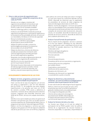 SALUD, DIGNIDAD Y PREVENCIÓN POSITIVAS | DIRECTRICES OPERACIONALES 56
6 Llevar a cabo acciones de seguimiento para
mejorar el nivel y calidad del compromiso de las
redes de PVVIH
- Abordar con sus colegas y miembros del
organismo de coordinación el tema de por qué
es importante la participación de las redes de
PVVIH y cuáles son los resultados probables.
- Movilizar el liderazgo político y organizacional
- Involucrar a la red de PVVIH a través de acciones de
seguimiento para garantizar su participación signiﬁcativa y
la consistencia con las prioridades de la red, así como con
sus necesidades y fortalezas en términos de capacidad.
- Revisar la membresía de asociados y
coordinación; e identiﬁcar oportunidades
de participación para la red de PVVIH.
- Adaptar las políticas actuales y remover las
barreras legales para propiciar el compromiso
de la sociedad civil y la red de PVVIH.
- Adaptar las directrices y términos de referencia
actuales para proporcionar orientación sobre
cómo las organizaciones asociadas participan
de una manera signiﬁcativa e igualitaria.
- Responder a las actitudes estigmatizantes dentro de
organizaciones y organismos de coordinación.
- Identiﬁcar los recursos requeridos para
permitir la participación de la red.
- Monitorear el avance relacionado con el compromiso
de todas las organizaciones asociadas, incluida
la red de PVVIH, con el ﬁn de responder a las
brechas y retos de manera oportuna y eﬁciente
INVOLUCRAMIENTO SIGNIFICATIVO DE LAS PVVIH
1 Mapear servicios, programas y procesos que
ofrezcan oportunidades de participación
Hacer una lista de los tipos de programas y/o servicios
que presta su organización y que son más relevantes
para las PVVIH; i.e., los programas que están dirigidos
especíﬁcamente a las personas que viven con el VIH
(ej. asesoría y pruebas, PTMI, acceso y adherencia al
tratamiento, monitoreo de las violaciones de los derechos
humanos, programas para desarrollar directrices para
SDSR de las PVVIH, servicios de cuidados domiciliarios,
etc.).
Identiﬁcar otras oportunidades para elevar el capital social
(movilizar a las personas que viven con el VIH) quizá en
ocasiones especíﬁcas (ej. Día Mundial del SIDA) o para un
programa en particular (ej. Índice de Estigma de PVVIH).
Elaborar una lista de programas o servicios que están
dirigidos a otros grupos con el ﬁn de mejorar la calidad de
vida de las personas que viven con el VIH (ej. programas
sobre políticas de centros de trabajo para reducir el estigma,
así como para mejorar las condiciones laborales para las
PVVIH, desarrollo de directrices para la capacitación
de proveedores de servicios de salud, programas de
reducción del estigma relacionado con el VIH, etc.).
Elaborar una lista de programas o servicios que pueden
reducir la vulnerabilidad al VIH y que podrían beneﬁciarse
de la experiencias de las personas que viven con el VIH (ej.
campañas de conciencia sobre la prevención, educación
sexual y en sexualidad, desarrollo de directrices para la
provisión de servicios sanitarios, desarrollo de directrices
para cuidadores domiciliarios, etc.).
2 Evaluar el actual formato de participación
Para la mayoría de los programas, servicios o procesos
en la lista que elaboró, identiﬁque los más relevantes
para su organización o país, e identiﬁque la forma en que
las PVVIH. Por ejemplo, determine si las PVVIH están
involucradas como:
- Miembros del órgano de gobierno
institucional/coordinación;
- Personal asalariado
- Voluntarias;
- Personal de apoyo de pares;
- Proveedoras de los servicios que presta su organización;
- Usuarias de los servicios y programas
que ustedes ofrecen;
- Capacitadoras o participantes/
beneﬁciarias de las capacitaciones;
- Receptoras de información; y/o
- Proveedoras de información con regularidad
u ocasionalmente cuando se necesita;
3 Mapear las directrices y documentación
existentes, así como la evidencia recabada hasta el
momento sobre la participación de las PVVIH
En este rubro la atención debe dirigirse hacia lo siguiente:
- Políticas y directrices que articulan por qué y cómo
las personas que viven con el VIH (o pacientes en
general) o miembros de la comunidad participan
en los programas designados para ellas.
- Informes de las evaluaciones de programa
que proporcionan detalles relacionados con
el impacto de la participación de las PVVIH y
con la forma de mejorar el nivel y calidad.
4 Evaluar los factores de éxito y los retos
Los factores que inﬂuyen en el nivel de calidad de
participación de las PVVIH pueden incluir las políticas
internas de su organización, los recursos humanos y
ﬁnancieros disponibles, la capacidad y disponibilidad de
 