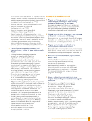 SALUD, DIGNIDAD Y PREVENCIÓN POSITIVAS | DIRECTRICES OPERACIONALES 57
recursos de la red local de PVVIH, así como las actitudes
sociales y factores culturales más amplios. Es útil identiﬁcar
la presencia o ausencia de los siguientes factores o barreras
para la participación signiﬁcativa de las PVVIH;
- Voluntad, liderazgo y apoyo político y organizacional.
- Recursos disponibles para involucrar
signiﬁcativamente a las PVVIH.
- Recursos disponibles para el desarrollo de
habilidades y el desarrollo profesional.
- Marcos legales y de políticas que posibilitan o crean
barreras para la participación. Estos marcos pueden estar
relacionados con asuntos pertenecientes al trabajo sexual,
uso de drogas, orientación sexual o igualdad de género.
- Los niveles de estigma y discriminación dentro de
la comunidad o la organización relacionados con las
personas que viven con el VIH y/o las poblaciones clave
5 Llevar a cabo acciones de seguimiento para
mejorar el nivel y calidad de la participación de las
PVVIH
- Promover entre sus colegas las razones por
las que la participación de las PVVIH es
importante y los resultados potenciales
- Establecer contacto con la red local de personas
que viven con el VIH. La red puede apoyarles en el
desarrollo de metodologías apropiadas y efectivas
para fomentar la participación de las PVVIH, lo que
representará y protegerá a quienes participen de
mayor estigma o discriminación. Esto supone que
la red local de PVVIH es un actor político relevante
y que está activa en las respuestas a nivel local.
- Determinar las áreas y programas prioritarios para
los cuales el nivel y calidad de la participación
de las PVVIH debe aumentar y ser revisado.
- Movilizar el liderazgo político y organizacional
- Adaptar las políticas y directrices actuales para posibilitar
la participación de las PVVIH y hacer que su participación
sea signiﬁcativa y que esté apoyada, monitoreada y
evaluada. También, cerciorarse de que las directrices
sean compartidas no solamente entre PVVIH, sino
también entre todas las personas involucradas.
- Responder a las actitudes estigmatizantes dentro de
la organización y entre los proveedores de servicios.
- Revisar la gestión organizacional para identiﬁcar
oportunidades de un mayor involucramiento de las
PVVIH, así como para apoyar mejor a las PVVIH que
pueden estar trabajando dentro de la organización.
- Identiﬁcar los recursos requeridos para
permitir la participación de las PVVIH.
- Monitorear la participación y compartir
las buenas políticas y prácticas.
DESARROLLO DE LIDERAZGO EN PVVIH
1 Mapear servicios, programas y procesos que
ofrezcan oportunidades para el desarrollo y
renovación del liderazgo de las PVVIH
(principalmente para individuos, pero también en
los casos en que las personas viviendo con el VIH
son movilizadas colectivamente; por ejemplo la
movilización relacionada con el capital social)
2 Mapear otros servicios, programas y procesos para
el desarrollo y renovación del liderazgo
Esto puede incluir los programas de desarrollo de liderazgo
diseñados para poblaciones clave, para liderazgo de la
sociedad civil, para liderazgo comunitario, etc.
3 Mapear oportunidades para fortalecer la
capacidad en áreas temáticas técnicas
Estopuedeincluirseminarioscontinuosodeunasolavezsobre
áreas técnicas como la introducción de nuevas directrices
de tratamiento, sobre igualdad de género, sobre MyE, etc.
4 Evaluar las lecciones aprendidas, oportunidades,
éxitos y retos
- Identiﬁcar las lecciones aprendidas a partir
de evaluaciones del desarrollo de liderazgo
o programas de capacitación
- Identiﬁcar los retos especíﬁcos, oportunidades y
éxitos relacionados con el desarrollo de liderazgo
- Identiﬁcar los recursos disponibles (i.e., humanos,
ﬁnancieros, de los asociados) que pueden apoyar
programas de liderazgo
5 Llevar a cabo acciones de seguimiento para
mejorar el desarrollo y renovación del liderazgo de
las PVVIH
- Promover entre sus colegas las razones por las
que el desarrollo de liderazgo para las PVVIH
es importante y por qué tales programas
representan un uso efectivo de los recursos
- Relacionarse con el actual liderazgo entre las PVVIH
y aprender de ellas acerca de sus experiencias
- Relacionarse con la red local de personas
que viven con el VIH, para que le ayuden a
desarrollar metodologías apropiadas y efectivas
de programas de desarrollo de liderazgo
- Movilizar el apoyo organizacional y crear oportunidades
de capacitación y desarrollo de habilidades para las
PVVIH, especialmente dentro de su organización
- Revisar la gestión organizacional para dar lugar
al desarrollo de liderazgo para las PVVIH
 