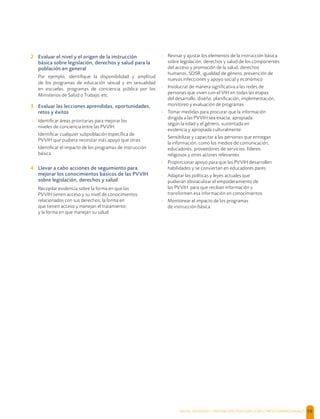 SALUD, DIGNIDAD Y PREVENCIÓN POSITIVAS | DIRECTRICES OPERACIONALES 59
2 Evaluar el nivel y el origen de la instrucción
básica sobre legislación, derechos y salud para la
población en general
Por ejemplo, identiﬁque la disponibilidad y amplitud
de los programas de educación sexual y en sexualidad
en escuelas, programas de conciencia pública por los
Ministerios de Salud o Trabajo, etc.
3 Evaluar las lecciones aprendidas, oportunidades,
retos y éxitos
- Identiﬁcar áreas prioritarias para mejorar los
niveles de conciencia entre las PVVIH
- Identiﬁcar cualquier subpoblación especíﬁca de
PVVIH que pudiera necesitar más apoyo que otras
- Identiﬁcar el impacto de los programas de instrucción
básica
4 Llevar a cabo acciones de seguimiento para
mejorar los conocimientos básicos de las PVVIH
sobre legislación, derechos y salud
- Recopilar evidencia sobre la forma en que las
PVVIH tienen acceso y su nivel de conocimientos
relacionados con sus derechos; la forma en
que tienen acceso y manejan el tratamiento;
y la forma en que manejan su salud
- Revisar y ajustar los elementos de la instrucción básica
sobre legislación, derechos y salud de los componentes
del acceso y promoción de la salud, derechos
humanos, SDSR, igualdad de género, prevención de
nuevas infecciones y apoyo social y económico
- Involucrar de manera signiﬁcativa a las redes de
personas que viven con el VIH en todas las etapas
del desarrollo, diseño, planiﬁcación, implementación,
monitoreo y evaluación de programas
- Tomar medidas para procurar que la información
dirigida a las PVVIH sea exacta, apropiada
según la edad y el género, sustentada en
evidencia y apropiada culturalmente
- Sensibilizar y capacitar a las personas que entregan
la información, como los medios de comunicación,
educadores, proveedores de servicios, líderes
religiosos y otros actores relevantes
- Proporcionar apoyo para que las PVVIH desarrollen
habilidades y se conviertan en educadores pares
- Adaptar las políticas y leyes actuales que
pudieran obstaculizar el empoderamiento de
las PVVIH para que reciban información y
transformen esa información en conocimientos
- Monitorear el impacto de los programas
de instrucción básica
 