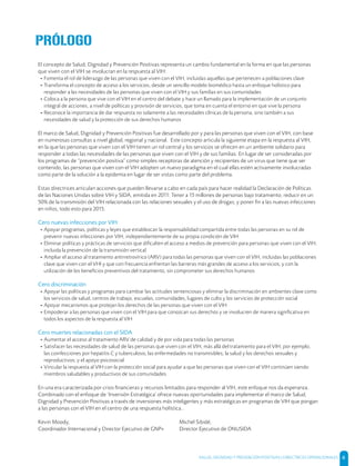 SALUD, DIGNIDAD Y PREVENCIÓN POSITIVAS | DIRECTRICES OPERACIONALES 6
El concepto de Salud, Dignidad y Prevención Positivas representa un cambio fundamental en la forma en que las personas
que viven con el VIH se involucran en la respuesta al VIH:
- Fomenta el rol de liderazgo de las personas que viven con el VIH, incluidas aquellas que pertenecen a poblaciones clave
- Transforma el concepto de acceso a los servicios, desde un sencillo modelo biomédico hasta un enfoque holístico para
responder a las necesidades de las personas que viven con el VIH y sus familias en sus comunidades
- Coloca a la persona que vive con el VIH en el centro del debate y hace un llamado para la implementación de un conjunto
integral de acciones, a nivel de políticas y provisión de servicios, que toma en cuenta el entorno en que vive la persona
- Reconoce la importancia de dar respuesta no solamente a las necesidades clínicas de la persona, sino también a sus
necesidades de salud y la protección de sus derechos humanos
El marco de Salud, Dignidad y Prevención Positivas fue desarrollado por y para las personas que viven con el VIH, con base
en numerosas consultas a nivel global, regional y nacional. Este concepto articula la siguiente etapa en la respuesta al VIH,
en la que las personas que viven con el VIH tienen un rol central y los servicios se ofrecen en un ambiente solidario para
responder a todas las necesidades de las personas que viven con el VIH y de sus familias. En lugar de ser consideradas por
los programas de “prevención positiva” como simples receptoras de atención y recipientes de un virus que tiene que ser
contenido, las personas que viven con el VIH adopten un nuevo paradigma en el cual ellas estén activamente involucradas
como parte de la solución a la epidemia en lugar de ser vistas como parte del problema.
Estas directrices articulan acciones que pueden llevarse a cabo en cada país para hacer realidad la Declaración de Políticas
de las Naciones Unidas sobre VIH y SIDA, emitida en 2011: Tener a 15 millones de personas bajo tratamiento; reducir en un
50% de la transmisión del VIH relacionada con las relaciones sexuales y el uso de drogas; y poner ﬁn a las nuevas infecciones
en niños, todo esto para 2015.
Cero nuevas infecciones por VIH
- Apoyar programas, políticas y leyes que establezcan la responsabilidad compartida entre todas las personas en su rol de
prevenir nuevas infecciones por VIH, independientemente de su propia condición de VIH
- Eliminar políticas y prácticas de servicios que diﬁculten el acceso a medios de prevención para personas que viven con el VIH,
incluida la prevención de la transmisión vertical
- Ampliar el acceso al tratamiento antirretrovírico (ARV) para todas las personas que viven con el VIH, incluidas las poblaciones
clave que viven con el VHI y que con frecuencia enfrentan las barreras más grandes de acceso a los servicios; y con la
utilización de los beneﬁcios preventivos del tratamiento, sin comprometer sus derechos humanos
Cero discriminación
- Apoyar las políticas y programas para cambiar las actitudes sentenciosas y eliminar la discriminación en ambientes clave como
los servicios de salud, centros de trabajo, escuelas, comunidades, lugares de culto y los servicios de protección social
- Apoyar mecanismos que protejan los derechos de las personas que viven con el VIH
- Empoderar a las personas que viven con el VIH para que conozcan sus derechos y se involucren de manera signiﬁcativa en
todos los aspectos de la respuesta al VIH
Cero muertes relacionadas con el SIDA
- Aumentar el acceso al tratamiento ARV de calidad y de por vida para todas las personas
- Satisfacer las necesidades de salud de las personas que viven con el VIH, más allá del tratamiento para el VIH; por ejemplo,
las coinfecciones por hepatitis C y tuberculosis; las enfermedades no transmisibles; la salud y los derechos sexuales y
reproductivos; y el apoyo psicosocial
- Vincular la respuesta al VIH con la protección social para ayudar a que las personas que viven con el VIH continúen siendo
miembros saludables y productivos de sus comunidades
En una era caracterizada por crisis ﬁnancieras y recursos limitados para responder al VIH, este enfoque nos da esperanza.
Combinado con el enfoque de ‘Inversión Estratégica’ ofrece nuevas oportunidades para implementar el marco de Salud,
Dignidad y Prevención Positivas a través de inversiones más inteligentes y más estratégicas en programas de VIH que pongan
a las personas con el VIH en el centro de una respuesta holística..
PRÓLOGO
Kevin Moody,
Coordinador Internacional y Director Ejecutivo de GNP+
Michel Sibidé,
Director Ejecutivo de ONUSIDA
 
