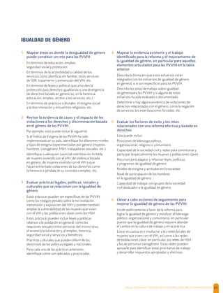 SALUD, DIGNIDAD Y PREVENCIÓN POSITIVAS | DIRECTRICES OPERACIONALES 63
IGUALDAD DE GÉNERO
1 Mapear áreas en donde la desigualdad de género
puede constituir un reto para las PVVIH
- En términos de educación, empleo,
seguridad social y protección
- En términos de la accesibilidad y calidad de los
servicios como planiﬁcación familiar, otros servicios
de SSR, tratamiento y prevención del VIH, etc.
- En términos de leyes y políticas que articulen la
protección para derechos igualitarios o una divergencia
de derechos basada en género (ej. en la herencia,
educación, empleo, acceso a los servicios, etc.)
- En términos de prácticas culturales, el estigma social
y la discriminación y encuentros religiosos, etc.
2 Revisar la evidencia de casos y el impacto de las
violaciones a los derechos y discriminación basada
en el género de las PVVIH.
Por ejemplo, esto puede incluir lo siguiente:
- Si el Índice de Estigma de las PVVIH ha sido
implementado en su país, identiﬁque los diferentes niveles
y tipos de estigma experimentados por género (mujeres,
hombres, transgénero, HSH, trabajadoras sexuales, etc.).
- Identiﬁque cualesquier casos de esterilización forzada
de mujeres viviendo con el VIH, de violencia basada
en género, de mujeres viviendo con el VIH y que
hayan enfrentado violaciones de sus derechos como
la herencia o pérdida de su vivienda o empleo, etc.
3 Evaluar prácticas legales, políticas, sociales y
culturales que se relacionan con la igualdad de
género
- Estas prácticas pueden ser especíﬁcas de las PVVIH,
como los códigos penales sobre la no revelación,
transmisión y exposición del VIH; y pueden también
ampliar la vulnerabilidad de las mujeres que viven
con el VIH y las poblaciones clave como los HSH.
- Estas prácticas pueden incluir leyes y políticas
relativas a la población en general, como las
relaciones sexuales entre personas del mismo sexo,
el acceso a la educación y al empleo, herencia,
seguridad social y servicios y beneﬁcios.
- Prácticas culturales que pueden diferir de las
directrices de las políticas legales y nacionales.
- Para cada una de las prácticas anteriores,
identiﬁque cómo son aplicadas y practicadas.
4 Mapear la evidencia existente y el trabajo
identiﬁcado para la reforma y el mejoramiento de
la igualdad de género, en particular para aquellos
elementos articulados para las PVVIH en la tabla
anterior
- Describa la forma en que estos esfuerzos están
integrados con los esfuerzos de igualdad de género
en general, o si son especíﬁcos para las PVVIH.
- Describa las áreas de trabajo sobre igualdad
de géneropara las PVVIH y si alguno de estos
esfuerzos ha sido evaluado o documentado.
- Determine si hay alguna evidencia de violaciones de
derechos relacionadas con el género, como la negación
de servicios, las esterilizaciones forzadas, etc
5 Evaluar los factores de éxito y los retos
relacionados con una reforma efectiva y basada en
derechos
Esto puede incluir:
- Posiciones de liderazgo político,
organizacional, religioso o comunitario
- Capacidad de la sociedad civil y redes para constituirse y
participar (especialmente las mujeres y poblaciones clave)
- Recursos para adaptar y reformar leyes, políticas
y programas de igualdad de género
- Niveles de estigma y actitudes en la sociedad
- Nivel de participación de los hombres
en la igualdad de género
- Capacidad de trabajar con grupos de la sociedad
civil dedicados a la igualdad de género
6 Llevar a cabo acciones de seguimiento para
mejorar la igualdad de género de las PVVIH
- Incidir políticamente a favor de la reforma para
lograr la igualdad de género y movilizar al liderazgo
político, organizacional y comunitario, en particular
puesto que la igualdad de género requiere abordar
el cambio en la cultura de trabajo y en la práctica.
- Entrar en contacto e involucrar a las redes locales de
mujeres que viven con el VIH, así como a las redes
de poblaciones clave; en particular, las redes de HSH
y las de personas transgénero. Estas redes pueden
apoyarle para identiﬁcar áreas prioritarias de trabajo
y desarrollar respuestas apropiadas y efectivas.
 