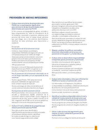 SALUD, DIGNIDAD Y PREVENCIÓN POSITIVAS | DIRECTRICES OPERACIONALES 67
PREVENCIÓN DE NUEVAS INFECCIONES
1 Evaluar áreas prioritarias de prevención para
PVVIH con su participación signiﬁcativa,
para cerciorarse de que las prioridades estén
determinadas por y para las PVVIH
En los contextos de desigualdad de género, actitudes y
leyes estigmatizantes (ej. sobre la criminalización de la
no revelación, transmisión y exposición, relaciones entre
personas del mismo sexo, el trabajo sexual, personas
que usan drogas, etc.) y las prácticas discriminatorias,
identiﬁcar las áreas prioritarias para mejoramiento y
ampliación
Por ejemplo:
Para la prevención de la transmisión sexual
- Condones: disponibilidad, accesibilidad y
asequibilidad, habilidades de negociación para uso
con la propia pareja sexual; análisis de riesgos
- Apoyo para parejas serodiscordantes: asesoría en
parejas e instrucción básica para la prevención;
Proﬁlaxis pre-exposición para parejas de HSH
serodiscordantes; servicios de planiﬁcación familiar
- TAR para prevención
- Educación e instrucción básica para la prevención
(especíﬁcamente para PVVIH o en general; ej. en
escuelas y en programas de educación pública).
Para la prevención de la transmisión relacionada con el
uso de drogas inyectables y el uso inapropiado de otras
sustancias
- Acceso a agujas limpias, TSO, apoyo psicosocial,
educación, habilidades de negociación para
evitar compartir equipo de inyección
- Acceso a estrategias de reducción de daños por el
uso de sustancias (incluidos el alcohol y las drogas)
Para la prevención de la transmisión vertical
Planiﬁcación familiar, otros servicios de salud y derechos
sexuales y reproductivos (SDSR), prevención de la
transmisión materno infantil (PTMI), acceso integrado al
tratamiento de por vida, acceso a padres viviendo con el
VIH, integración de la PTMI con los servicios pediátricos,
educación e instrucción básica para la prevención
2 Evaluar el nivel y calidad de los programas que
ofrecen prevención para las PVVIH
- Para cada una de las áreas identiﬁcadas y,
especíﬁcamente para las áreas prioritarias articuladas
en la evaluación del paso anterior, identiﬁque
los niveles actuales de logro en cobertura así
como hacia el aseguramiento de la calidad
- Describa la forma en que diﬁeren las prioridades
para mujeres, hombres, gente joven, HSH,
personas transgénero, personas que usan drogas,
trabajadoras y trabajadores sexuales y otras
poblaciones clave que viven con el VIH
- Identiﬁque cualquier variación que exista
con respecto al lugar de residencia, prácticas
culturales, o comunidades confesionales, etc.
- Describa las lecciones aprendidas al comparar el nivel
actual y calidad de los programas de prevención para
PVVIH, con las áreas prioritarias identiﬁcadas en
colaboración con PVVIH, e incluya cualquier variación o
superposición
3 Mapear y analizar las políticas nacionales y
directrices relacionadas con el acceso a la
prevención en los pasos 1 y 2 antes descritos
4 Evaluar cómo se desarrolla la 'responsabilidad
compartida' para la prevención y transmisión
Esto debe incluir la evaluación de lo siguiente:
- Educación en prevención y campañas públicas
de concientización sobre el VIH
- Ausencia o presencia de leyes que criminalizan la
no revelación , transmisión o exposición al VIH
- Mensajes en los medios y en eventos públicos
- Otros
5 Evaluar éxitos alcanzados y retos que enfrentan las
PVVIH en el acceso a la prevención, como:
- Los relacionados con la legislación y las políticas
- La disponibilidad, accesibilidad y calidad de la distribución
de productos y servicios para la prevención
- Conocimientos e instrucción básica sobre prevención
- Factores sociales, económicos o culturales
6 Identiﬁcar la evidencia disponible sobre el nivel y
calidad del involucramiento de las personas que
viven con el VIH en los programas de prevención
- Para los programas de prevención dirigidos a las PVVIH
- Para los programas de prevención dirigidos al público en
general
7 Llevar a cabo acciones de seguimiento para
mejorar el nivel y calidad de la prevención de
nuevas infecciones
- Promover entre sus colegas las razones por las que el
 