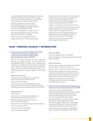 SALUD, DIGNIDAD Y PREVENCIÓN POSITIVAS | DIRECTRICES OPERACIONALES 68
cambio del enfoque tradicional de 'prevención positiva'
al de 'Salud, Dignidad y Prevención Positivas' para
prevenir la transmisión del VIH por y para las PVVIH
es esencial para una respuesta efectiva al VIH
- Localizar y establecer contacto con la red
local de personas que viven con el VIH para
desarrollar metodologías apropiadas y efectivas
que sean de utilidad para las PVVIH
- Movilizar el liderazgo político y organizacional
- Remover barreras legales al acceso de medios
de prevención efectivos e integrales
- Adaptar las políticas y programas actuales
- Integrar la prevención en la SDSR (planiﬁcación
familiar, salud materna, prevención y tratamiento de
las infecciones de transmisión sexual, prevención
y manejo de la violencia basada en género,
reducción de daños, educación y programas de
acceso a la salud apropiados para PVVIH)
- Capacitar y sensibilizar a proveedores de servicios
- Involucrar a las PVVIH en todas las etapas de revisión,
diseño, implementación, monitoreo y evaluación
de leyes, políticas y programas existentes
- Responder a las actitudes estigmatizantes y a las
prácticas discriminatorias de los proveedores
de servicios y dentro de las comunidades
- Monitorear tanto el nivel como la calidad
de los programas de prevención
SALUD Y DERECHOS SEXUALES Y REPRODUCTIVOS
1 Evaluar áreas prioritarias de SDSR para PVVIH
a través de su participación signiﬁcativa y
cerciorarse de que las prioridades estén
determinadas por y para las PVVIH
Aquí es importante identiﬁcar las áreas prioritarias
de mejora y ampliación dentro de los contextos de
desigualdad de género, actitudes y leyes estigmatizantes
(ej. sobre la criminalización de la transmisión y exposición
al VIH, relaciones sexuales entre personas del mismo sexo,
trabajo sexual, opciones de planiﬁcación familiar, etc.).
Contextos culturales y creencias religiosas. Esto puede
incluir:
Salud sexual y bienestar
- Educación y acceso al diagnóstico y tratamiento
de las infecciones de transmisión sexual
- Educación, asesoría y apoyo
- Servicios receptivos para las poblaciones clave (ej.
para gente joven, mujeres, HSH, trabajadoras sexuales,
prisioneros y personas transgénero que viven con el VIH.
Salud reproductiva
- Salud materna
- Acceso a otros servicios de salud reproductiva
(como detección y tratamiento de cáncer)
- Planiﬁcación familiar, incluidos los servicios
de terminación del embarazo
- Responder a las esterilizaciones bajo coerción o forzadas
- Acceso a servicios de PTMI
- Asesoría sobre sexo y sexualidad
- Asesoría y apoyo para parejas
Sexo y sexualidad
- Educación integral sexual y en sexualidad
- Apoyo especíﬁco para la edad y el género en materia de
sexo y sexualidad
Derechos Humanos;
- Derecho a tener la pareja de su preferencia (o decidir
no tener pareja, o tener varias parejas, etc.)
- Derecho a decidir cuándo tener hijos y cuántos tener
- Remover barreras legales (incluidas las leyes que
criminalizan la transmisión y la exposición al VIH, las
leyes punitivas sobre las relaciones sexuales entre
personas del mismo sexo, del trabajo sexual, etc.)
- Responder a las violaciones de los derechos
y al estigma y discriminación en comunidades
y en la provisión de servicios
2 Evaluar el nivel y calidad de los programas que
ofrecen servicios de prevención para las PVVIH
- Para cada una de las áreas identiﬁcadas y,
especíﬁcamente para las áreas prioritarias articuladas
en la evaluación del paso anterior, describir los
niveles actuales de logro en cobertura así como
en cuanto al aseguramiento de la calidad
- Identiﬁque la forma en que diﬁeren las prioridades
para mujeres, hombres, gente joven, HSH,
personas transgénero, personas que usan drogas,
trabajadoras y trabajadores sexuales, prisioneros
y otras poblaciones clave que viven con el VIH
- Describa las variaciones existentes dependiendo
de las características demográﬁcas de las PVVIH
 