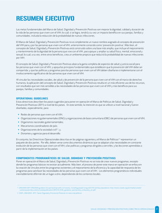 Las metas fundamentales del Marco de Salud, Dignidad y Prevención Positivas son mejorar la dignidad, calidad y duración de
la vida de las personas que viven con el VIH; lo cual, si se logra, tendrá a su vez un impacto benéﬁco en sus parejas, familias y
comunidades, incluida la reducción de la probabilidad de nuevas infecciones.
El Marco de Salud, Dignidad y Prevención Positivas no es simplemente un nuevo nombre asignado al concepto de prevención
del VIH para y por las personas que viven con el VIH, anteriormente conocido como ‘prevención positiva’. Más bien, el
concepto de Salud, Dignidad y Prevención Positivas está construido sobre una base más amplia, que incluye el mejoramiento
y mantenimiento de la dignidad de la persona que vive con el VIH, para apoyar y ampliar su salud física, mental, emocional y
sexual; lo cual, a su vez, entre otros beneﬁcios, crea un ambiente propicio que reducirá la probabilidad de nuevas infecciones
por VIH.
El concepto de Salud, Dignidad y Prevención Positivas abarca la gama completa de aspectos de salud y justicia social para
las personas que viven con el VIH; y apoya los principios fundamentales que establecen que la prevención del VIH debe ser
compartida; y que las políticas y programas para las personas que viven con el VIH deben diseñarse e implementarse con el
involucramiento signiﬁcativo de las personas que viven con el VIH.
Al vincular las necesidades sociales, de salud y de prevención de la persona que viven con el VIH con el marco de derechos
humanos, la aplicación del concepto de Salud, Dignidad y Prevención Positivas resulta en un más eﬁciente uso de los recursos,
con resultados que son más sensibles a las necesidades de las personas que viven con el VIH y más benéﬁcos para sus
parejas, familias y comunidades.
OPERATIONAL GUIDELINES
Estas directrices describen los pasos sugeridos para poner en operación el Marco de Políticas de Salud, Dignidad y
Prevención Positivas (2011) a nivel de los países. En este sentido, la intención es que se utilicen a nivel nacional y fueron
diseñadas, especialmente, para:
• Redes de personas que viven con el VIH;
• Organizaciones no gubernamentales (ONG) y organizaciones de base comunitaria (OBC) de personas que viven con el VIH;
• Organismos nacionales gubernamentales;
• Mecanismos coordinadores de país;
• Organizaciones de la sociedad civil[1]
; y,
• Donantes y agencias para el desarrollo.
En conjunto, las Directrices Operacionales descritas en las páginas siguientes y el Marco de Políticas[2]
representan un
paquete de dos partes. Por ello, deben verse como documentos dinámicos que se adaptan a las necesidades en constante
evolución de las personas que viven con el VIH; a las políticas y programas dirigidos a servirles; y las lecciones aprendidas a
partir de la implementación en los países.
COMPONENTES PROGRAMÁTICOS DE SALUD, DIGNIDAD Y PREVENCIÓN POSITIVAS
Poner en operación el Marco de Salud, Dignidad y Prevención Positivas no se trata de crear nuevos programas, excepto
donde los programas básicos no existan actualmente. Más bien, el proceso de poner este marco en operación se enfoca en
la creación de vínculos entre los programas existentes y el mejoramiento de la eﬁciencia y la capacidad de respuesta de los
programas para satisfacer las necesidades de las personas que viven con el VIH. Los elementos programáticos individuales
inevitablemente diferirán de un lugar a otro, dependiendo de los contextos locales.
1 ONUSIDA 2011 ONUSIDA guidance for partnerships with civil society, including people living with HIV and key populations; http://www.unaids.org/en/media/unaids/
contentassets/documents/unaidspublication/2012/JC2236_guidance_partnership_civilsociety_en.pdf
2 GNP+, ONUSIDA. 2011. Salud, Dignidad y Prevención Positivas Un marco de políticas.
RESUMEN EJECUTIVO
SALUD, DIGNIDAD Y PREVENCIÓN POSITIVAS | DIRECTRICES OPERACIONALES 7
 