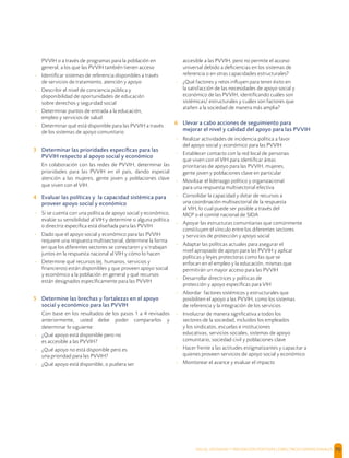 SALUD, DIGNIDAD Y PREVENCIÓN POSITIVAS | DIRECTRICES OPERACIONALES 70
PVVIH o a través de programas para la población en
general, a los que las PVVIH también tienen acceso
- Identiﬁcar sistemas de referencia disponibles a través
de servicios de tratamiento, atención y apoyo
- Describir el nivel de conciencia pública y
disponibilidad de oportunidades de educación
sobre derechos y seguridad social
- Determinar puntos de entrada a la educación,
empleo y servicios de salud
- Determinar qué está disponible para las PVVIH a través
de los sistemas de apoyo comunitario
3 Determinar las prioridades especíﬁcas para las
PVVIH respecto al apoyo social y económico
En colaboración con las redes de PVVIH, determinar las
prioridades para las PVVIH en el país, dando especial
atención a las mujeres, gente joven y poblaciones clave
que viven con el VIH.
4 Evaluar las políticas y la capacidad sistémica para
proveer apoyo social y económico
- Si se cuenta con una política de apoyo social y económico,
evalúe su sensibilidad al VIH y determine si alguna política
o directriz especíﬁca está diseñada para las PVVIH
- Dado que el apoyo social y económico para las PVVIH
requiere una respuesta multisectorial, determine la forma
en que los diferentes sectores se conectaron y si trabajan
juntos en la respuesta nacional al VIH y cómo lo hacen
- Determine qué recursos (ej. humanos, servicios y
ﬁnancieros) están disponibles y que proveen apoyo social
y económico a la población en general y qué recursos
están designados especíﬁcamente para las PVVIH
5 Determine las brechas y fortalezas en el apoyo
social y económico para las PVVIH
Con base en los resultados de los pasos 1 a 4 revisados
anteriormente, usted debe poder compararlos y
determinar lo siguiente:
- ¿Qué apoyo está disponible pero no
es accesible a las PVVIH?
- ¿Qué apoyo no está disponible pero es
una prioridad para las PVVIH?
- ¿Qué apoyo está disponible, o pudiera ser
accesible a las PVVIH, pero no permite el acceso
universal debido a deﬁciencias en los sistemas de
referencia o en otras capacidades estructurales?
- ¿Qué factores y retos inﬂuyen para tener éxito en
la satisfacción de las necesidades de apoyo social y
económico de las PVVIH, identiﬁcando cuáles son
sistémicas/ estructurales y cuáles son factores que
atañen a la sociedad de manera más amplia?
6 Llevar a cabo acciones de seguimiento para
mejorar el nivel y calidad del apoyo para las PVVIH
- Realizar actividades de incidencia política a favor
del apoyo social y económico para las PVVIH
- Establecer contacto con la red local de personas
que viven con el VIH para identiﬁcar áreas
prioritarias de apoyo para las PVVIH, mujeres,
gente joven y poblaciones clave en particular
- Movilizar el liderazgo político y organizacional
para una respuesta multisectorial efectiva
- Consolidar la capacidad y dotar de recursos a
una coordinación multisectorial de la respuesta
al VIH, lo cual puede ser posible a través del
MCP o el comité nacional de SIDA
- Apoyar las estructuras comunitarias que comúnmente
constituyen el vínculo entre los diferentes sectores
y servicios de protección y apoyo social
- Adaptar las políticas actuales para asegurar el
nivel apropiado de apoyo para las PVVIH y aplicar
políticas y leyes protectoras como las que se
enfocan en el empleo y la educación, mismas que
permitirán un mayor acceso para las PVVIH
- Desarrollar directrices y políticas de
protección y apoyo especíﬁcas para VIH
- Abordar factores sistémicos y estructurales que
posibiliten el apoyo a las PVVIH, como los sistemas
de referencia y la integración de los servicios
- Involucrar de manera signiﬁcativa a todos los
sectores de la sociedad, incluidos los empleados
y los sindicatos, escuelas e instituciones
educativas, servicios sociales, sistemas de apoyo
comunitario, sociedad civil y poblaciones clave
- Hacer frente a las actitudes estigmatizantes y capacitar a
quienes proveen servicios de apoyo social y económico
- Monitorear el avance y evaluar el impacto
 