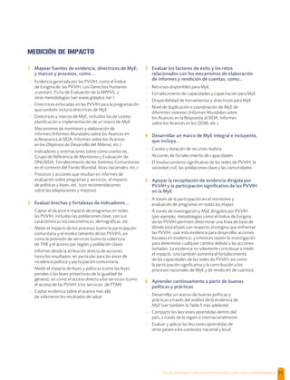 SALUD, DIGNIDAD Y PREVENCIÓN POSITIVAS | DIRECTRICES OPERACIONALES 71
MEDICIÓN DE IMPACTO
1 Mapear fuentes de evidencia, directrices de MyE;
y marcos y procesos, como...
- Evidencia generada por las PVVIH, como el Índice
de Estigma de las PVVIH, Los Derechos Humanos
¡cuentan!, Ficha de Evaluación de la MPPVS; y
otras metodologías (ver www.gnpplus.net )
- Directrices enfocadas en las PVVIH para la programación
que también incluirá directrices de MyE
- Directrices y marcos de MyE, incluidos los de costeo,
planiﬁcación e implementación de un marco de MyE
- Mecanismos de monitoreo y elaboración de
informes (Informes Mundiales sobre los Avances en
la Respuesta al SIDA, Informes sobre los Avances
en los Objetivos de Desarrollo del Milenio, etc.)
- Indicadores y orientaciones sobre cómo usarlos (ej.
Grupo de Referencia de Monitoreo y Evaluación de
ONUSIDA, Fortalecimiento de los Sistemas Comunitarios
en el contexto del Fondo Mundial, listas nacionales, etc.)
- Procesos y acciones que resultan en informes de
evaluación sobre programas y servicios, el impacto
de políticas y leyes, etc. (con recomendaciones
sobre las adaptaciones y mejoras)
2 Evaluar brechas y fortalezas de indicadores...
- Captar el alcance e impacto de programas en todas
las PVVIH, incluidas las poblaciones clave, con sus
características socioeconómicas, demográﬁcas, etc.
- Medir el impacto de los procesos (como la participación
comunitaria y el involucramiento de las PVVIH), así
como la provisión de servicios (como la cobertura
de TAR y el acceso por región y población clave)
- Informar desde la atribución directa de acciones
hasta los resultados, en particular para las áreas de
incidencia política y participación comunitaria
- Medir el impacto de leyes y políticas (como las leyes
penales o las leyes protectoras de la igualdad de
género), así como el acceso directo a los servicios (como
el acceso de las PVVIH a los servicios de PTMI)
- Captar evidencia sobre el avance más allá
de solamente los resultados de salud
3 Evaluar los factores de éxito y los retos
relacionados con los mecanismos de elaboración
de informes y rendición de cuentas, como...
- Recursos disponibles para MyE
- Fortalecimiento de capacidades y capacitación para MyE
- Disponibilidad de herramientas y directrices para MyE
- Nivel de duplicación o coordinación de MyE de
diferentes sistemas (Informes Mundiales sobre
los Avances en la Respuesta al SIDA, Informes
sobre los Avances en los ODM, etc.)
4 Desarrollar un marco de MyE integral e incluyente,
que incluya...
- Costeo y dotación de recursos realista
- Acciones de fortalecimiento de capacidades
- El Involucramiento signiﬁcativo de las redes de PVVIH, la
sociedad civil, las poblaciones clave y las comunidades
5 Apoyar la recopilación de evidencia dirigida por
PVVIH y la participación signiﬁcativa de las PVVIH
en la MyE
- A través de la participación en el monitoreo y
evaluación de programas en todas las etapas
- A través de investigación y MyE dirigidos por PVVIH
(por ejemplo, metodologías como el Índice de Estigma
de las PVVIH permiten determinar una línea de base de
dónde está el país con respecto al estigma que enfrentan
las PVVIH, usar esta evidencia para desarrollar acciones
basadas en evidencia; y entonces repetir la investigación
para determinar cualquier cambio debido a las acciones
tomadas. La evidencia no solamente contribuye a medir
el impacto, sino también aumenta el fortalecimiento
de las capacidades de las redes de PVVIH, así como
la participación signiﬁcativa y la contribución a los
procesos nacionales de MyE y de rendición de cuentas).
6 Aprender continuamente a partir de buenas
políticas y prácticas
- Desarrollar un acervo de buenas políticas y
prácticas a través del análisis de la evidencia de
MyE (ver también la Tabla 5 más adelante)
- Compartir las lecciones aprendidas dentro del
país, a través de la región e internacionalmente
- Evaluar y aplicar las lecciones aprendidas de
otros países a los contextos nacional y local
 