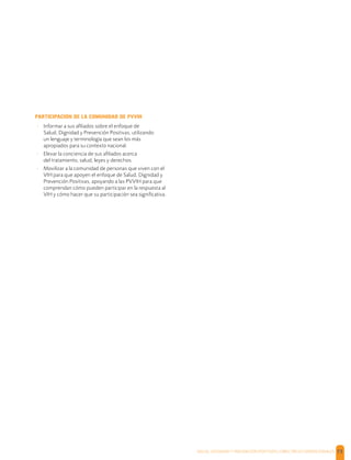 SALUD, DIGNIDAD Y PREVENCIÓN POSITIVAS | DIRECTRICES OPERACIONALES 73
PARTICIPACIÓN DE LA COMUNIDAD DE PVVIH
- Informar a sus aﬁliados sobre el enfoque de
Salud, Dignidad y Prevención Positivas, utilizando
un lenguaje y terminología que sean los más
apropiados para su contexto nacional.
- Elevar la conciencia de sus aﬁliados acerca
del tratamiento, salud, leyes y derechos.
- Movilizar a la comunidad de personas que viven con el
VIH para que apoyen el enfoque de Salud, Dignidad y
Prevención Positivas, apoyando a las PVVIH para que
comprendan cómo pueden participar en la respuesta al
VIH y cómo hacer que su participación sea signiﬁcativa.
 