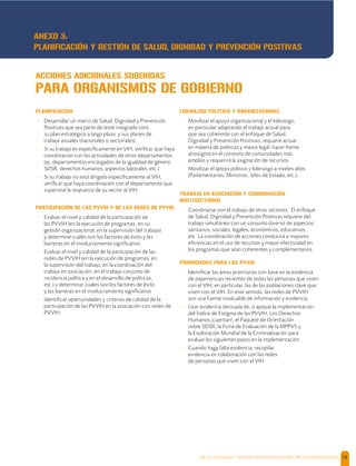 SALUD, DIGNIDAD Y PREVENCIÓN POSITIVAS | DIRECTRICES OPERACIONALES 74
PLANIFICACIÓN
- Desarrollar un marco de Salud, Dignidad y Prevención
Positivas que sea parte de (esté integrado con)
su plan estratégico a largo plazo y sus planes de
trabajo anuales (nacionales o sectoriales)
- Si su trabajo es especíﬁcamente en VIH, veriﬁcar que haya
coordinación con las actividades de otros departamentos
(ej. departamentos encargados de la igualdad de género,
SDSR, derechos humanos, aspectos laborales, etc.)
- Si su trabajo no está dirigido especíﬁcamente al VIH,
veriﬁcar que haya coordinación con el departamento que
supervise la respuesta de su sector al VIH.
PARTICIPACIÓN DE LAS PVVIH Y DE LAS REDES DE PVVIH
- Evaluar el nivel y calidad de la participación de
las PVVIH (en la ejecución de programas, en su
gestión organizacional, en la supervisión del trabajo)
y determine cuáles son los factores de éxito y las
barreras en el involucramiento signiﬁcativo
- Evaluar el nivel y calidad de la participación de las
redes de PVVIH (en la ejecución de programas, en
la supervisión del trabajo, en la coordinación del
trabajo en asociación, en el trabajo conjunto de
incidencia política y en el desarrollo de políticas,
etc.) y determinar cuáles son los factores de éxito
y las barreras en el involucramiento signiﬁcativo
- Identiﬁcar oportunidades y criterios de calidad de la
participación de las PVVIH en la asociación con redes de
PVVIH.
LIDERAZGO POLÍTICO Y ORGANIZACIONAL
- Movilizar el apoyo organizacional y el liderazgo,
en particular adaptando el trabajo actual para
que sea coherente con el enfoque de Salud,
Dignidad y Prevención Positivas, requiere actuar
en materia de políticas y marco legal, hacer frente
al estigma en el contexto de comunidades más
amplias y requerirá la asignación de recursos.
- Movilizar el apoyo político y liderazgo a niveles altos
(Parlamentarios, Ministros, Jefes de Estado, etc.).
TRABAJO EN ASOCIACIÓN Y COORDINACIÓN
MULTISECTORIAL
- Coordinarse con el trabajo de otros sectores. El enfoque
de Salud, Dignidad y Prevención Positivas requiere del
trabajo simultáneo con un conjunto diverso de aspectos:
sanitarios, sociales, legales, económicos, educativos,
etc. La coordinación de acciones conducirá a mayores
eﬁciencias en el uso de recursos y mayor efectividad en
los programas que sean coherentes y complementarios.
PRIORIDADES PARA LAS PVVIH
- Identiﬁcar las áreas prioritarias con base en la evidencia
de experiencias recientes de todas las personas que viven
con el VIH; en particular, las de las poblaciones clave que
viven con el VIH. En este sentido, las redes de PVVIH
son una fuente invaluable de información y evidencia.
- Usar evidencia derivada de, o apoyar la implementación
del Índice de Estigma de las PVVIH, Los Derechos
Humanos ¡cuentan!, el Paquete de Orientación
sobre SDSR, la Ficha de Evaluación de la MPPVS y
la Exploración Mundial de la Criminalización para
evaluar los siguientes pasos en la implementación.
- Cuando haga falta evidencia, recopilar
evidencia en colaboración con las redes
de personas que viven con el VIH.
ACCIONES ADICIONALES SUGERIDAS
PARA ORGANISMOS DE GOBIERNO
ANEXO 3:
PLANIFICACIÓN Y GESTIÓN DE SALUD, DIGNIDAD Y PREVENCIÓN POSITIVAS
 