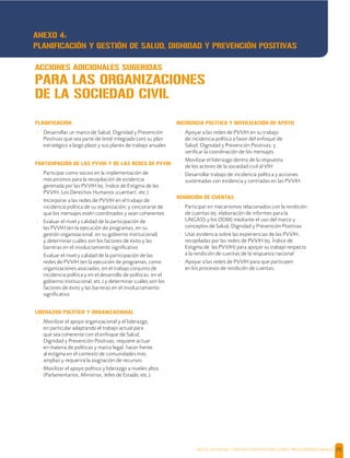 SALUD, DIGNIDAD Y PREVENCIÓN POSITIVAS | DIRECTRICES OPERACIONALES 75
PLANIFICACIÓN
- Desarrollar un marco de Salud, Dignidad y Prevención
Positivas que sea parte de (esté integrado con) su plan
estratégico a largo plazo y sus planes de trabajo anuales
PARTICIPACIÓN DE LAS PVVIH Y DE LAS REDES DE PVVIH
- Participar como socios en la implementación de
mecanismos para la recopilación de evidencia
generada por las PVVIH (ej. Índice de Estigma de las
PVVIH, Los Derechos Humanos ¡cuentan!, etc.)
- Incorporar a las redes de PVVIH en el trabajo de
incidencia política de su organización; y cerciorarse de
que los mensajes estén coordinados y sean coherentes
- Evaluar el nivel y calidad de la participación de
las PVVIH (en la ejecución de programas, en su
gestión organizacional, en su gobierno institucional)
y determinar cuáles son los factores de éxito y las
barreras en el involucramiento signiﬁcativo
- Evaluar el nivel y calidad de la participación de las
redes de PVVIH (en la ejecución de programas, como
organizaciones asociadas, en el trabajo conjunto de
incidencia política y en el desarrollo de políticas, en el
gobierno institucional, etc.) y determinar cuáles son los
factores de éxito y las barreras en el involucramiento
signiﬁcativo
LIDERAZGO POLÍTICO Y ORGANIZACIONAL
- Movilizar el apoyo organizacional y el liderazgo,
en particular adaptando el trabajo actual para
que sea coherente con el enfoque de Salud,
Dignidad y Prevención Positivas, requiere actuar
en materia de políticas y marco legal, hacer frente
al estigma en el contexto de comunidades más
amplias y requerirá la asignación de recursos
- Movilizar el apoyo político y liderazgo a niveles altos
(Parlamentarios, Ministros, Jefes de Estado, etc.)
INCIDENCIA POLÍTICA Y MOVILIZACIÓN DE APOYO
- Apoyar a las redes de PVVIH en su trabajo
de incidencia política a favor del enfoque de
Salud, Dignidad y Prevención Positivas; y
veriﬁcar la coordinación de los mensajes
- Movilizar el liderazgo dentro de la respuesta
de los actores de la sociedad civil al VIH
- Desarrollar trabajo de incidencia política y acciones
sustentadas con evidencia y centradas en las PVVIH
RENDICIÓN DE CUENTAS
- Participar en mecanismos relacionados con la rendición
de cuentas (ej. elaboración de informes para la
UNGASS y los ODM) mediante el uso del marco y
conceptos de Salud, Dignidad y Prevención Positivas
- Usar evidencia sobre las experiencias de las PVVIH,
recopiladas por las redes de PVVIH (ej. Índice de
Estigma de las PVVIH) para apoyar su trabajo respecto
a la rendición de cuentas de la respuesta nacional
- Apoyar a las redes de PVVIH para que participen
en los procesos de rendición de cuentas.
ACCIONES ADICIONALES SUGERIDAS
PARA LAS ORGANIZACIONES
DE LA SOCIEDAD CIVIL
ANEXO 4:
PLANIFICACIÓN Y GESTIÓN DE SALUD, DIGNIDAD Y PREVENCIÓN POSITIVAS
 