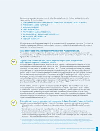Los componentes programáticos del marco de Salud, Dignidad y Prevención Positivas se ubican dentro de las
siguientes ocho (8) áreas temáticas:
1 EMPODERAMIENTO DE LAS PERSONAS QUE VIVEN CON EL VIH (PVVIH) Y REDES DE PVVIH[3]
;
2 PROMOCIÓN Y ACCESO A LA SALUD
3 IGUALDAD DE GÉNERO
4 DERECHOS HUMANOS
5 PREVENCIÓN DE NUEVAS INFECCIONES;
6 SALUD Y DERECHOS SEXUALES Y REPRODUCTIVOS;
7 APOYO SOCIAL Y ECONÓMICO; Y
8 MEDICIÓN DE IMPACTO.
El involucramiento signiﬁcativo y participación de las personas y redes de personas que viven con el VIH a través de
todos los niveles y etapas del diseño, implementación, monitoreo y evaluación de actividades es un hilo conductor
que enlaza a los ocho componentes.
ESTAS DIRECTRICES OPERACIONALES COMPRENDEN TRES PASOS PRINCIPALES:
Para cada paso, ofrecemos sugerencias de acciones para orientar a los actores nacionales en la evaluación de las
situaciones actuales y en la planiﬁcación e implementación de acciones que contribuyan a lograr las metas de Salud,
Dignidad y Prevención Positivas.
Diagnóstico del contexto nacional y pasos preparatorios para poner en operación el
Marco de Salud, Dignidad y Prevención Positivas
El paso inicial en la puesta en operación del Marco de Salud, Dignidad y Prevención Positivas a nivel de un país
es la comprensión del contexto nacional. El Marco de Salud, Dignidad y Prevención Positivas implica poner en
marcha un ‘paquete’ integral de programas que sitúan a las PVVIH en el centro de la respuesta al VIH, tomando
en consideración no solamente qué servicios y programas están disponibles para ellas, sino también el entorno
político, legal, socioeconómico y cultural especíﬁco para la comunidad y país, en el cual vive la persona. No todas
las organizaciones y actores involucrados en la respuesta nacional al VIH podrán contribuir a todas las acciones
propuestas. Son de importancia crítica como primeros pasos el diagnosticar, analizar y comprender el entorno
nacional (ej. legal, políticas, política, social, cultural, etc.), la disponibilidad de recursos humanos y ﬁnancieros
para llevar a cabos tales programas, así como para determinar la capacidad de la organización y su rol relativo a
prioridades frente al Marco de Salud, Dignidad y Prevención Positivas y PVVIH.
En otras palabras, ‘conocer su epidemia’ en el contexto de Salud, Dignidad y Prevención Positivas es mucho
más que simplemente conocer los principales modos de transmisión del VIH y la prevalencia relativa entre las
subpoblaciones. Conocer su epidemia en el contexto de Salud, Dignidad y Prevención Positivas requiere tanto
la comprensión de la epidemiología en el país, como de los antecedentes políticos, legales, socioculturales y
económicos dentro de los cuales se sitúan la epidemia del VIH y la respuesta nacional correspondiente. También
requiere la comprensión de las iniciativas y/o programas que deben poner en marcha para hacer frente a las
vulnerabilidades relacionadas con el VIH.
Orientación para poner en operación cada componente de Salud, Dignidad y Prevención Positivas
Para cada componente de Salud, Dignidad y Prevención Positivas se proporciona orientación en términos de:
• Información sobre antecedentes y fundamentos lógicos para adoptar el marco de Salud, Dignidad y Prevención
Positivas;
• Consideraciones para dar atención especial a poblaciones clave que viven con el VIH;
• Un conjunto detallado de actividades concretas y especíﬁcas para cada componente y subcomponente; y,
• Una serie de actividades secuenciales sugeridas que pueden apoyar a los actores nacionales para determinar en
dónde están y cómo avanzar desde su situación actual hacia resultados y estrategias que sean congruentes con los
principios y valores de Salud, Dignidad y Prevención Positiva.
3 Hemos decidido usar la frase ‘redes de personas que viven con el VIH’, la cual puede incluir redes, asociaciones u otros grupos organizados de personas
VIH-positivas a nivel local, nacional, regional o internacional. Además, reconocemos que los países individuales pueden tener varios organismos de personas
que viven con el VIH, mismos que pueden trabajar o no como redes. De esta forma, por conveniencia, nosotros usamos ‘redes de PVVIH’ para referirnos a
tales grupos a lo largo del texto, a la vez que reconocemos que el término abarca más que una deﬁnición tradicional de ‘red".
paso
2
paso
1
SALUD, DIGNIDAD Y PREVENCIÓN POSITIVAS | DIRECTRICES OPERACIONALES 8
 