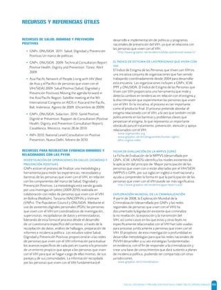 SALUD, DIGNIDAD Y PREVENCIÓN POSITIVAS | DIRECTRICES OPERACIONALES 99
RECURSOS Y REFERENCIAS ÚTILES
RECURSOS DE SALUD, DIGNIDAD Y PREVENCIÓN
POSITIVAS
• GNP+, ONUSIDA. 2011. Salud, Dignidad y Prevención
Positivas Un marco de políticas.
• GNP+, ONUSIDA. 2009. Technical Consultation Report:
Positive Health, Dignity and Prevention. Túnez, Abril
2009.
• Asia Paciﬁc Network of People Living with HIV [Red
de Asia y el Pacíﬁco de personas que viven con el
VIH/SIDA] 2009. Salud Positiva (Salud, Dignidad y
Prevención Positivas) Moving the agenda forward in
the Asia Paciﬁc Region. Satellite meeting at the 9th
International Congress on AIDS in Asia and the Paciﬁc,
Bali, Indonesia, Agosto de 2009. (Diciembre de 2009)
• GNP+, ONUSIDA, Sidaction. 2010. Santé Positive,
Dignité et Prévention: Rapport de Consultation (Positive
Health, Dignity and Prevention Consultation Report).
Casablanca, Morocco, marzo 28 de 2010.
• INP+ 2010. National Level Consultation on Positive
Prevention, Nueva Delhi, febrero de 2010.
RECURSOS PARA RECOLECTAR EVIDENCIA DIRIGIDOS Y
RELACIONADOS CON LAS PVVIH
    ,  
 
GNP+ está en el proceso de ﬁnalizar una metodología y
herramienta para medir las experiencias, necesidades y
barreras de las personas que viven con el VIH, en relación
con los componentes del marco de Salud, Dignidad y
Prevención Positivas. La metodología está siendo guiada
por una investigación piloto (2009-2010) realizada en
colaboración con redes de personas que viven con el VIH
en Bolivia (Redbol+), Tanzania (NACOPHA) y Vietnam
(VNP+), The Population Council y ONUSIDA. Mediante el
uso de asistentes digitales personales (PDA), las personas
que viven con el VIH son coordinadoras de investigación,
supervisoras, recopiladoras de datos y entrevistadoras,
liderando de esta forma el proceso desde el desarrollo
de un cuestionario especíﬁco del contexto, a través de la
recopilación de datos, análisis de hallazgos, preparación de
informes e incidencia política. Los estudios sobre Salud,
Dignidad y Prevención Positivas proporcionarán a las redes
de personas que viven con el VIH información para evaluar
los avances especíﬁcos de cada país en cuanto a la provisión
de un entorno propicio que apoye a las personas que viven
con el VIH para que se hagan cargo de ellas mismas, de sus
parejas y de sus comunidades. La información recopilada
por las personas que viven con el VIH fundamentará el
desarrollo e implementación de políticas y programas
nacionales de prevención del VIH, ya que se relaciona con
las personas que viven con el VIH.
http://www.gnpplus.net/evidence/phdp-operational-research/
         

El Índice de Estigma de las Personas que Viven con VIH es
una iniciativa conjunta de organizaciones que han venido
trabajando coordinadamente desde 2004 para desarrollar
esta encuesta. Las organizaciones incluyen a GNP+, ICW,
IPPF y ONUSIDA. El Índice de Estigma de las Personas que
Viven con VIH proporciona una herramienta que mide y
detecta cambios en tendencias en relación con el estigma y
la discriminación que experimentan las personas que viven
con el VIH. En la iniciativa, el proceso es tan importante
como el producto ﬁnal. El proceso pretende abordar el
estigma relacionado con el VIH, a la vez que también incide
políticamente en las barreras y problemas claves que
perpetúan el estigma, lo que representa un importante
obstáculo para el tratamiento, prevención, atención y apoyo
relacionados con el VIH.
www.stigmaindex.org
www.gnpplus.net/en/programmes/human-rights/
plhiv-stigma-index
      []
La Ficha de Evaluación de la MPPVS (desarrollada por
GNP+, ICW, UNAIDS) identiﬁca los niveles existentes de
la aplicación del principio de ‘Mayor participación de las
personas que viven con o están afectadas por el VIH/SIDA’
(MPPVS o GIPA, por sus siglas en inglés) a nivel nacional y
ayuda a comprender la forma en que la participación de las
personas que viven con el VIH puede ser más signiﬁcativa.
http://www.gnpplus.net/evidence/gipa-report-card/
    
A partir de 2008, la Exploración Mundial de la
Criminalización (desarrollada por GNP+ y las redes
regionales de personas que viven con el VIH) ha
documentado la legislación existente que criminaliza
la no revelación, la exposición y la transmisión del
VIH, así como casos en los que estas y otras leyes no
especíﬁcamente relacionadas con el VIH han sido usadas
para procesar jurídicamente a personas que viven con el
VIH. El propósito de esta investigación a profundidad es
desarrollar metodologías para que las redes nacionales de
PVVIH desarrollen a su vez estrategias fundamentadas
en evidencia, con el ﬁn de responder a la criminalización y
crear una base de conocimientos que dará sustento a planes
de incidencia política, pudiendo ser compartida con otras
jurisdicciones.
www.gnpplus.net/criminalisation
 