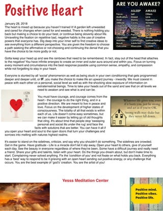 !
Positive Heart!
January 28, 2018!
The heart is mixed up because you haven’t trained it! A garden left unweeded
and cared for changes when cared for and weeded. There is nothing holding you
back but making a choice to do your best, or continue being slovenly about life.
Unraveling the ﬁxation on repetitive bad, negative habits is the use of creative
powers that everyone has. Dig deep into your inner self to ﬁnd creative ideas to
see everything from a different perspective. You are given the freedom to choose
a path seeking the afﬁrmative or not choosing and continuing the denial that you
have the choice to be more godly or not.!
!
Gotta keep your head up and see the rainbows that need to be remembered. In fact, stay out of the head that attaches
to the negative! You have inﬁnite energies to create an inner and outer aura around and within you. Focus on turning
every moment and circumstance into the best response possible using common sense, empathy, and compassion
while not forgetting to stay in your heart. !
!
Everyone is stunted by all ‘social’ phenomenon as well as being stuck in your own conditioning that gets programmed
deeper and deeper until, or IF, you make the choice to make life an upward journey - inwardly. We must coexist in
peace with each other on a personal, social level as well as with the shocking slow exposure of information on
extraterrestrial beings. Time to take your heads out of the sand and see that on all levels we
need to awaken and see what is and can be. !
!
You must have courage, and courage comes from the
heart - the courage to do the right thing, and in a
positive direction. We are meant to live in peace and
love. Focus on the development of higher states of
consciousness. The totality of all that exists is within
each of us. Life doesn’t come easy sometimes, but
we can make it easier by letting go of old thoughts
that cling. It's about time that people stop 'sweeping
personal and social ills under the rug' and face the
facts with solutions that are better. You can have it all if
you open your heart and soul to the open doors that turn your challenges and
sorrows into melting with natures highest realms.!
!
It's easier to stand on the sidelines, criticize, and say why you shouldn't do something. The sidelines are crowded. !
Get in the game. Have gratitude - Life is a miracle don't let it slip away, Open your heart to others, give of yourself
each day. See the beauty in everyone regardless of where they've been, Some have a difﬁcult journey and really need
a friend. Share your gifts and talents, listen with your heart. Do the things you dream about, but don't make time to
start. Complaining never solved anything. Fix the 'condition of you' and not ﬁxate on what holds you back. Everything
has a ‘best’ way to respond to be it grieving with an open heart sending out positive energy, or any challenge that
occurs. You are the best example of ‘god’s’ creation. You are the artist of you!!
!
! !
!
!
! Yesss Meditation Center! !
! ! ! !
!
!
!
!
!
!
 