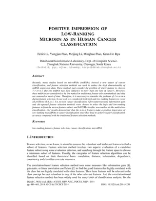 POSITIVE IMPRESSION OF
LOW-RANKING
MICRORN AS IN HUMAN CANCER
CLASSIFICATION
Feifei Li, Yongjun Piao, Meijing Li, Minghao Piao, Keun Ho Ryu
DataBase&Bioinformatics Laboratory, Dept. of Computer Science,
Chungbuk National University, Cheongju, South Korea
{feifeili, pyz, mjlee, bluemhp, khryu}@dblab.chungbuk.ac.kr

ABSTRACT
Recently, many studies based on microRNAs (miRNAs) showed a new aspect of cancer
classification, and feature selection methods are used to reduce the high dimensionality of
miRNA expression data. These methods just consider the problem of where feature to class is
1:1 or n:1. But one miRNA may have influence to more than one type of cancers. However,
these miRNAs are considered to be low ranked in traditional feature selection methods and they
are removed at most of time. Therefore, it is necessary to consider the problem of 1:n or m:n
during feature selection. In our wok, we considered both high and low-ranking features to cover
all problems (1:1, n:1, 1:n, m:n) in cancer classification. After numerous tests, information gain
and chi-squared feature selection methods were chosen to select the high and low-ranking
features to form the m-to-n feature subset, and LibSVM classifier was used to do the multi-class
classification. Our results demonstrate that the m-to-n features make a positive impression of
low-ranking microRNAs in cancer classification since they lead to achieve higher classification
accuracy compared with the traditional feature selection methods.

KEYWORDS
low-ranking features, feature selection, cancer classification, microRNA

1. INTRODUCTION
Feature selection, as we know, is aimed to remove the redundant and irrelevant features to find a
subset of features. Feature selection method involves two aspects: evaluation of a candidate
feature subset using some evaluation criterion, and searching through the feature space to choose
a minimum subset of features. Usually, the categories of feature selection algorithms can be
identified based on their theoretical basis: correlation, distance, information, dependence,
consistency and classifier error rate measures.
The correlation-based feature selection method uses some measures like information gain [1],
gain ratio, or linear correlation coefficient [2] to find the good features that highly correlated with
the class but not highly correlated with other features. Then these features will be relevant to the
class concept but not redundant to any of the other relevant features. And the correlation-based
feature selection method has been widely used for many kinds of classification analysis. For the
David C. Wyld et al. (Eds) : CCSIT, SIPP, AISC, PDCTA, NLP - 2014
pp. 449–461, 2014. © CS & IT-CSCP 2014

DOI : 10.5121/csit.2014.4239

 