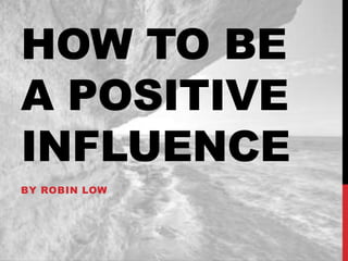HOW TO BE
A POSITIVE
INFLUENCE
BY ROBIN LOW

 