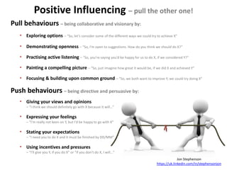 Jon Stephenson
https://uk.linkedin.com/in/stephensonjon
Positive Influencing – pull the other one!
Pull behaviours – being collaborative and visionary by:
• Exploring options – “So, let’s consider some of the different ways we could try to achieve X”
• Demonstrating openness – “So, I'm open to suggestions. How do you think we should do X?”
• Practising active listening – “So, you’re saying you’d be happy for us to do X, if we considered Y?”
• Painting a compelling picture – “So, just imagine how great it would be, if we did X and achieved Y”
• Focusing & building upon common ground – “So, we both want to improve Y; we could try doing X”
Push behaviours – being directive and persuasive by:
• Giving your views and opinions
– “I think we should definitely go with X because it will…”
• Expressing your feelings
– “I’m really not keen on Y, but I'd be happy to go with X”
• Stating your expectations
– “I need you to do X and it must be finished by DD/MM”
• Using incentives and pressures
– “I'll give you Y, if you do X” or “if you don’t do X, I will…”
 