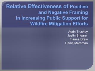 Relative Effectiveness of Positive
              and Negative Framing
    in Increasing Public Support for
           Wildfire Mitigation Efforts
                             Aerin Truskey
                            Justin Shearer
                              Tianna Drew
                           Danie Merriman
 