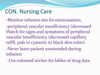 CON. Nursing Care
-Monitor infusion site for extravasation.
-peripheral vascular insufficiency (decreased
Watch for signs and symptoms of peripheral
vascular insufficiency (decreased capillary
refill, pale to cyanotic to black skin color).
-Never leave patient unattended during
infusion
-Use coloured sticker for lables of drug data
 