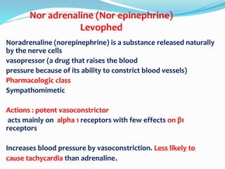Nor adrenaline (Nor epinephrine)
Levophed
Noradrenaline (norepinephrine) is a substance released naturally
by the nerve cells
vasopressor (a drug that raises the blood
pressure because of its ability to constrict blood vessels)
Pharmacologic class
Sympathomimetic
Actions : potent vasoconstrictor
acts mainly on alpha 1 receptors with few effects on β1
receptors
Increases blood pressure by vasoconstriction. Less likely to
cause tachycardia than adrenaline.
 