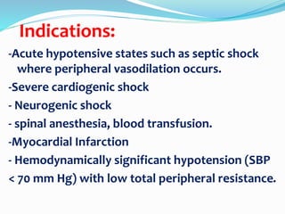 Indications:
-Acute hypotensive states such as septic shock
where peripheral vasodilation occurs.
-Severe cardiogenic shock
- Neurogenic shock
- spinal anesthesia, blood transfusion.
-Myocardial Infarction
- Hemodynamically significant hypotension (SBP
< 70 mm Hg) with low total peripheral resistance.
 