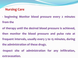 Nursing Care
- beginning Monitor blood pressure every 2 minutes
from the
of therapy until the desired blood pressure is achieved,
then monitor the blood pressure and pulse rate at
frequent intervals, usually every 5 to 15 minutes, during
the administration of these drugs.
-Inspect site of administration for any infiltration,
extravasation.
 