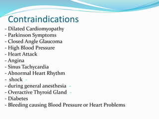 Contraindications
- Dilated Cardiomyopathy
- Parkinson Symptoms
- Closed Angle Glaucoma
- High Blood Pressure
- Heart Attack
- Angina
- Sinus Tachycardia
- Abnormal Heart Rhythm
-- shock
-- during general anesthesia
-- Overactive Thyroid Gland
- Diabetes
- Bleeding causing Blood Pressure or Heart Problems
 