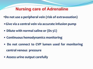 Nursing care of Adrenaline
•Do not use a peripheral vein (risk of extravasation)
•Give via a central vein via accurate infusion pump
• Dilute with normal saline or (Ds 5%)
• Continuous hemodynamics monitoring
• Do not connect to CVP lumen used for monitoring
central venous pressure
• Assess urine output carefully
 