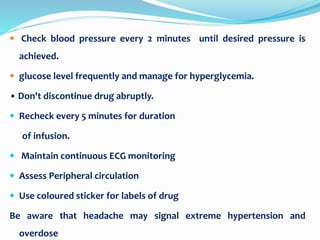  Check blood pressure every 2 minutes until desired pressure is
achieved.
 glucose level frequently and manage for hyperglycemia.
• Don't discontinue drug abruptly.
 Recheck every 5 minutes for duration
of infusion.
 Maintain continuous ECG monitoring
 Assess Peripheral circulation
 Use coloured sticker for labels of drug
Be aware that headache may signal extreme hypertension and
overdose
 
