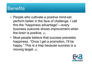 Benefits
 •  People who cultivate a positive mind-set
    perform better in the face of challenge. I call
    this the “happiness advantage”—every
    business outcome shows improvement when
    the brain is positive. (2)
 •  Most people believe that success precedes
    happiness. “Once I get a promotion, I’ll be
    happy,” This is a trap because success is a
    moving target. (2)
 