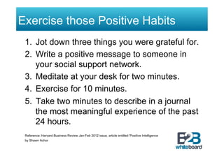 Exercise those Positive Habits
 1.  Jot down three things you were grateful for.
 2.  Write a positive message to someone in
     your social support network.
 3.  Meditate at your desk for two minutes.
 4.  Exercise for 10 minutes.
 5.  Take two minutes to describe in a journal
     the most meaningful experience of the past
     24 hours.
 Reference: Harvard Business Review Jan-Feb 2012 issue, article entitled 'Positive Intelligence
 by Shawn Achor
 
