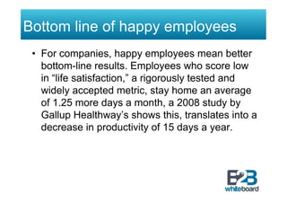 Bottom line of happy employees
 •  For companies, happy employees mean better
    bottom-line results. Employees who score low
    in “life satisfaction,” a rigorously tested and
    widely accepted metric, stay home an average
    of 1.25 more days a month, a 2008 study by
    Gallup Healthway’s shows this, translates into a
    decrease in productivity of 15 days a year.
 