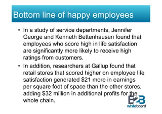 Bottom line of happy employees
 •  In a study of service departments, Jennifer
    George and Kenneth Bettenhausen found that
    employees who score high in life satisfaction
    are significantly more likely to receive high
    ratings from customers.
 •  In addition, researchers at Gallup found that
    retail stores that scored higher on employee life
    satisfaction generated $21 more in earnings
    per square foot of space than the other stores,
    adding $32 million in additional profits for the
    whole chain.
 