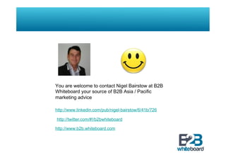 You are welcome to contact Nigel Bairstow at B2B
Whiteboard your source of B2B Asia / Pacific
marketing advice

http://www.linkedin.com/pub/nigel-bairstow/6/41b/726

http://twitter.com/#!/b2bwhiteboard

http://www.b2b.whiteboard.com
 