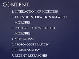 CONTENT
1. INTERACTION OF MICROBES
2. TYPES OF INTERACTION BETWEEN
MICROBES
3. POSITIVE INTERACTION OF
MICROBES
4. MUTUALISM
5. PROTO-COOPERATION
6. COMMENSALISM
7. RECENT RESEARCHES
 