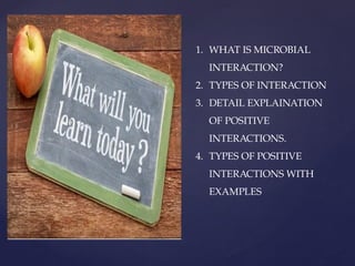 1. WHAT IS MICROBIAL
INTERACTION?
2. TYPES OF INTERACTION
3. DETAIL EXPLAINATION
OF POSITIVE
INTERACTIONS.
4. TYPES OF POSITIVE
INTERACTIONS WITH
EXAMPLES
 