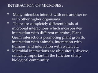 INTERACTION OF MICROBES :
 Many microbes interact with one another or
with other higher organisms .
 There are completely different kinds of
microbial interactions which incorporates
interaction with different microbes, Plant-
Germ interactions promoting plant growth,
interaction with animals, interaction with
humans, and interaction with water, etc.
 Microbial interactions are ubiquitous, diverse,
critically important in the function of any
biological community.
 