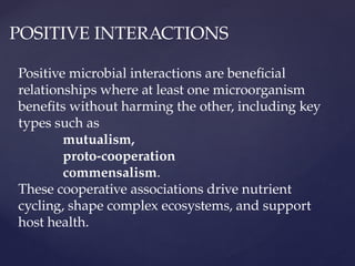 POSITIVE INTERACTIONS
Positive microbial interactions are beneficial
relationships where at least one microorganism
benefits without harming the other, including key
types such as
mutualism,
proto-cooperation
commensalism.
These cooperative associations drive nutrient
cycling, shape complex ecosystems, and support
host health.
 