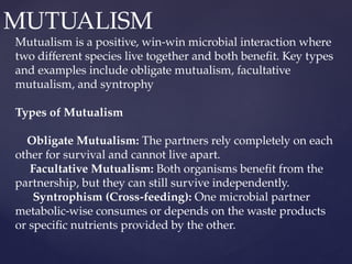 MUTUALISM
Mutualism is a positive, win-win microbial interaction where
two different species live together and both benefit. Key types
and examples include obligate mutualism, facultative
mutualism, and syntrophy
Types of Mutualism
Obligate Mutualism: The partners rely completely on each
other for survival and cannot live apart.
Facultative Mutualism: Both organisms benefit from the
partnership, but they can still survive independently.
Syntrophism (Cross-feeding): One microbial partner
metabolic-wise consumes or depends on the waste products
or specific nutrients provided by the other.
 