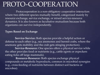 PROTO-COOPERATION
Protocooperation is a non-obligatory cooperative interaction
where two different species mutually benefit, categorized mainly by
resource exchange, service exchange, or mixed service-resource
dynamics. It is also known as facultative mutualism because both
organisms can survive independently.
Types Based on Exchange
Service-Service: Both species provide a helpful action or
defense to each other (e.g., sea anemones and hermit crabs, where the
anemone gets mobility and the crab gets stinging protection).
Service-Resource: One species offers a physical service while
the other provides food or nutrients (e.g., cattle egrets or oxpeckers
eating ticks off large mammals).
Resource-Resource: Both species exchange physical
compounds or metabolic byproducts, common in microbial synergies
(e.g., cross-feeding of nutrients between distinct soil bacteria or
microbes).
 