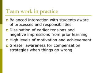 Team work in practice
 Balanced interaction with students aware
  of processes and responsibilities
 Dissipation of earlier tensions and
  negative impressions from prior learning
 High levels of motivation and achievement
 Greater awareness for compensation
  strategies when things go wrong
 