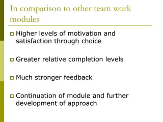 In comparison to other team work
modules
   Higher levels of motivation and
    satisfaction through choice

   Greater relative completion levels

   Much stronger feedback

   Continuation of module and further
    development of approach
 