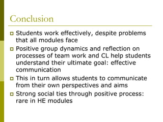 Conclusion
   Students work effectively, despite problems
    that all modules face
   Positive group dynamics and reflection on
    processes of team work and CL help students
    understand their ultimate goal: effective
    communication
   This in turn allows students to communicate
    from their own perspectives and aims
   Strong social ties through positive process:
    rare in HE modules
 