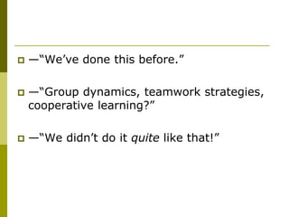    —“We’ve done this before.”

   —“Group dynamics, teamwork strategies,
    cooperative learning?”

   —“We didn’t do it quite like that!”
 