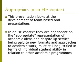 Appropriacy in an HE context
   This presentation looks at the
    development of team based oral
    presentations

   In an HE context they are dependent on
    the “appropriate” representation of
    academic ideas and despite lip service
    being paid to new formats and approaches
    to academic work, must still be justified in
    terms of individual student ability in
    relation to other academic programmes
 