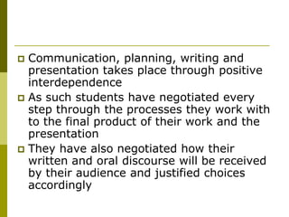  Communication, planning, writing and
  presentation takes place through positive
  interdependence
 As such students have negotiated every
  step through the processes they work with
  to the final product of their work and the
  presentation
 They have also negotiated how their
  written and oral discourse will be received
  by their audience and justified choices
  accordingly
 